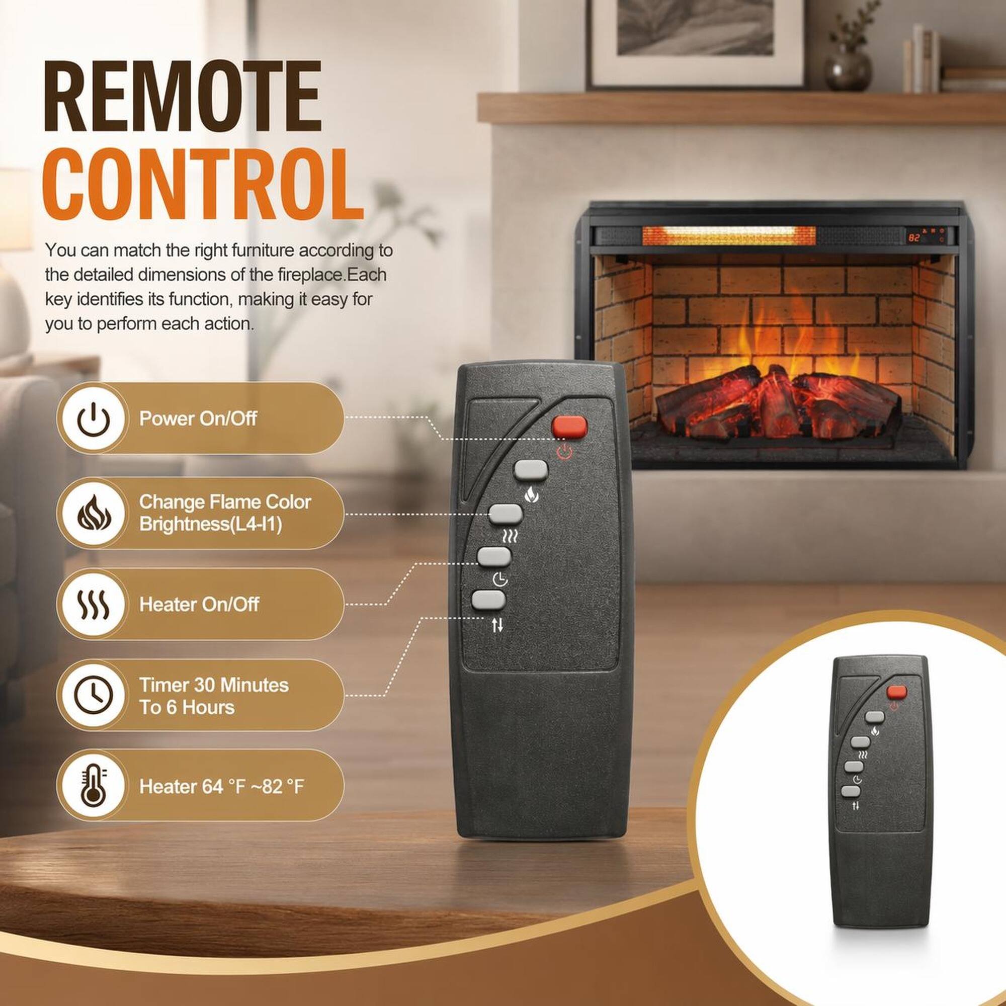 REMOTE CONTROL

You can match the right furniture according to the detailed dimensions of the fireplace. Each key identifies its function, making it easy for you to perform each action.

- Power On/Off
- Change Flame Color Brightness (L4-11)
- Heater On/Off
- Timer 30 Minutes To 6 Hours
- Heater 64°F ~82°F