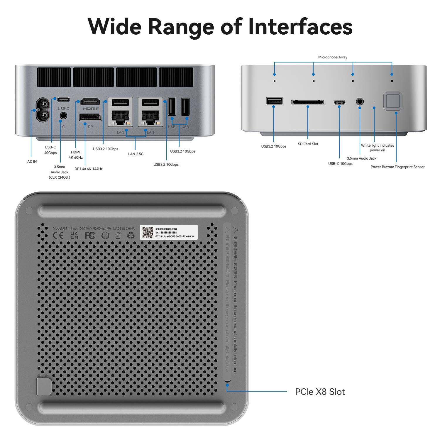 Wide Range of Interfaces

Microphone Array
USB-C
HDMI
DP
LAN
LAN
USB
USB
AC IN
USB-C 40Gbps HDMI 4K 60Hz 3.5mm DP1 Audio Jack (CLR CMOS)
USB3.2 10Gbps 4K 144Hz
LAN 25G
USB3.2 10Gbps USB3.2 10Gbps
USB3.2 10Gbps
SD Card Slot
White light indicates power on 3.5mm Audio Jack USB-C 10Gbps Power Button: Fingerprint Sensor
Model: GTI
Input: 100-240V-50/60Hz
MADE IN CHINA
26 - 025mg cod 1600-PCIeLD 33

Please read the user manual carefully before use

PCle X8 Slot