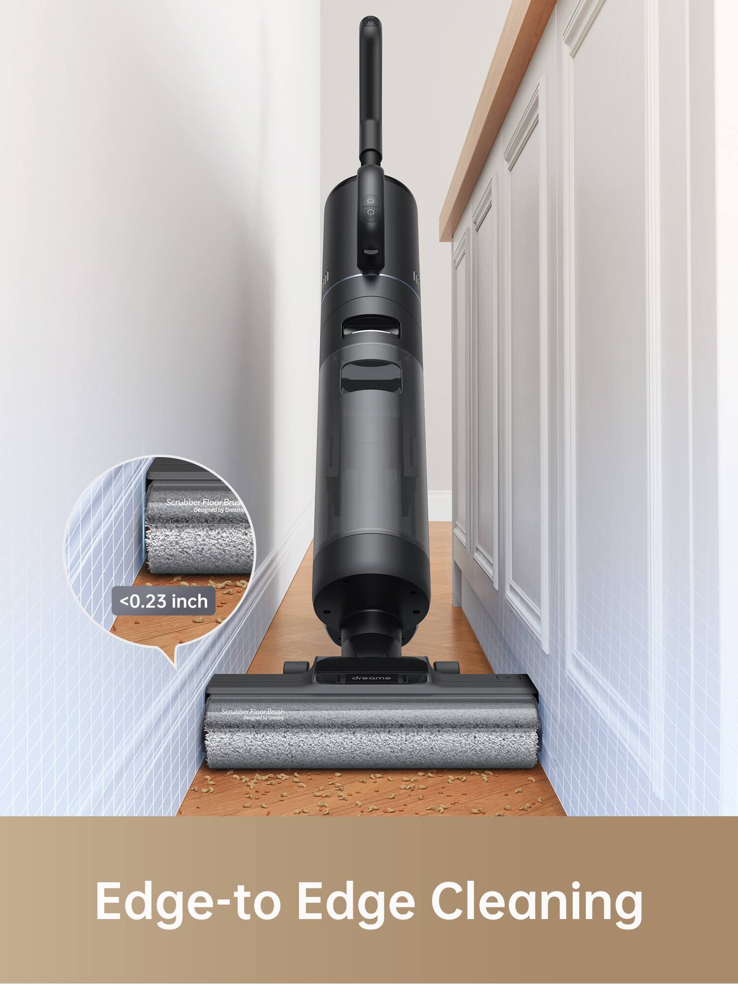Scrubber Floor Brush  
Designed by Dreame  
<0.23 inch  
Edge-to Edge Cleaning
