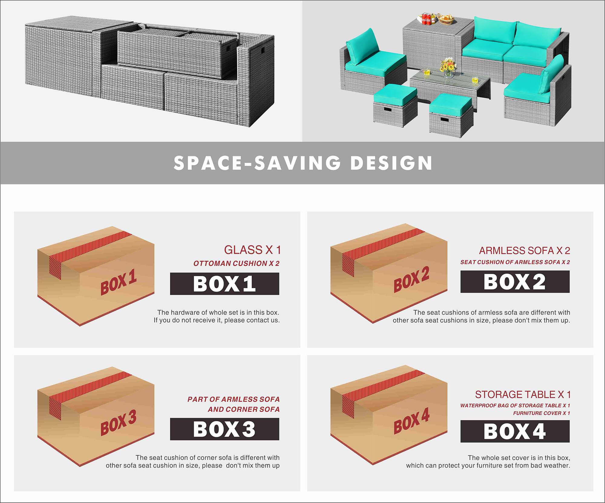 SPACE-SAVING DESIGN

BOX 1
GLASS X 1
OTTOMAN CUSHION X 2
The hardware of whole set is in this box. If you do not receive it, please contact us.

BOX 2
ARMLESS SOFA X 2
SEAT CUSHION OF ARMLESS SOFA x 2
The seat cushions of armless sofa are different with other sofa seat cushions in size, please don't mix them up.

BOX 3
PART OF ARMLESS SOFA AND CORNER SOFA
The seat cushion of corner sofa is different with other sofa seat cushion in size, please don't mix them up

BOX 4
STORAGE TABLE X 1
WATERPROOF BAG OF STORAGE TABLE x 1
FURNITURE COVER N - The whole set cover is in this box, which can protect your furniture set from bad weather.