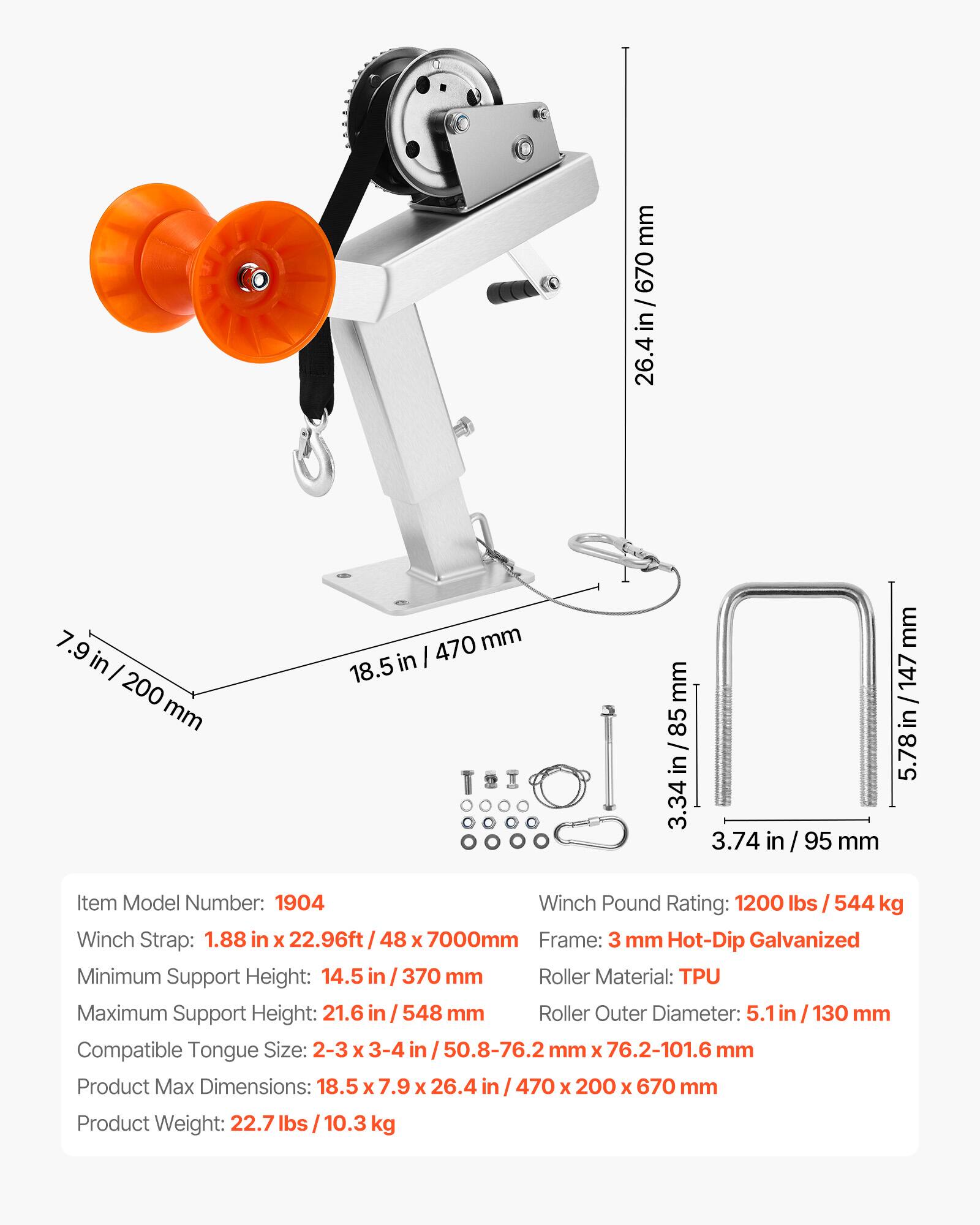 - Item Model Number: 1904
- Winch Pound Rating: 1200 lbs / 544 kg
- Winch Strap: 1.88 in x 22.96ft / 48 x 7000mm
- Frame: 3 mm Hot-Dip Galvanized
- Minimum Support Height: 14.5 in / 370 mm
- Maximum Support Height: 21.6 in / 548 mm
- Roller Material: TPU
- Roller Outer Diameter: 5.1 in / 130 mm
- Compatible Tongue Size: 2-3 x 3-4 in / 50.8-76.2 mm x 76.2-101.6 mm
- Product Max Dimensions: 18.5 x 7.9 x 26.4 in / 470 x 200 x 670 mm
- Product Weight: 22.7 lbs / 10.3 kg