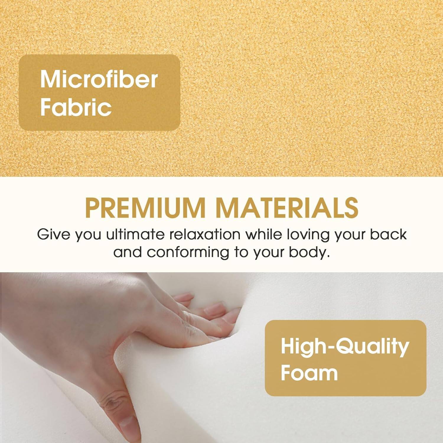 Microfiber Fabric

PREMIUM MATERIALS

Give you ultimate relaxation while loving your back and conforming to your body.

High-Quality Foam