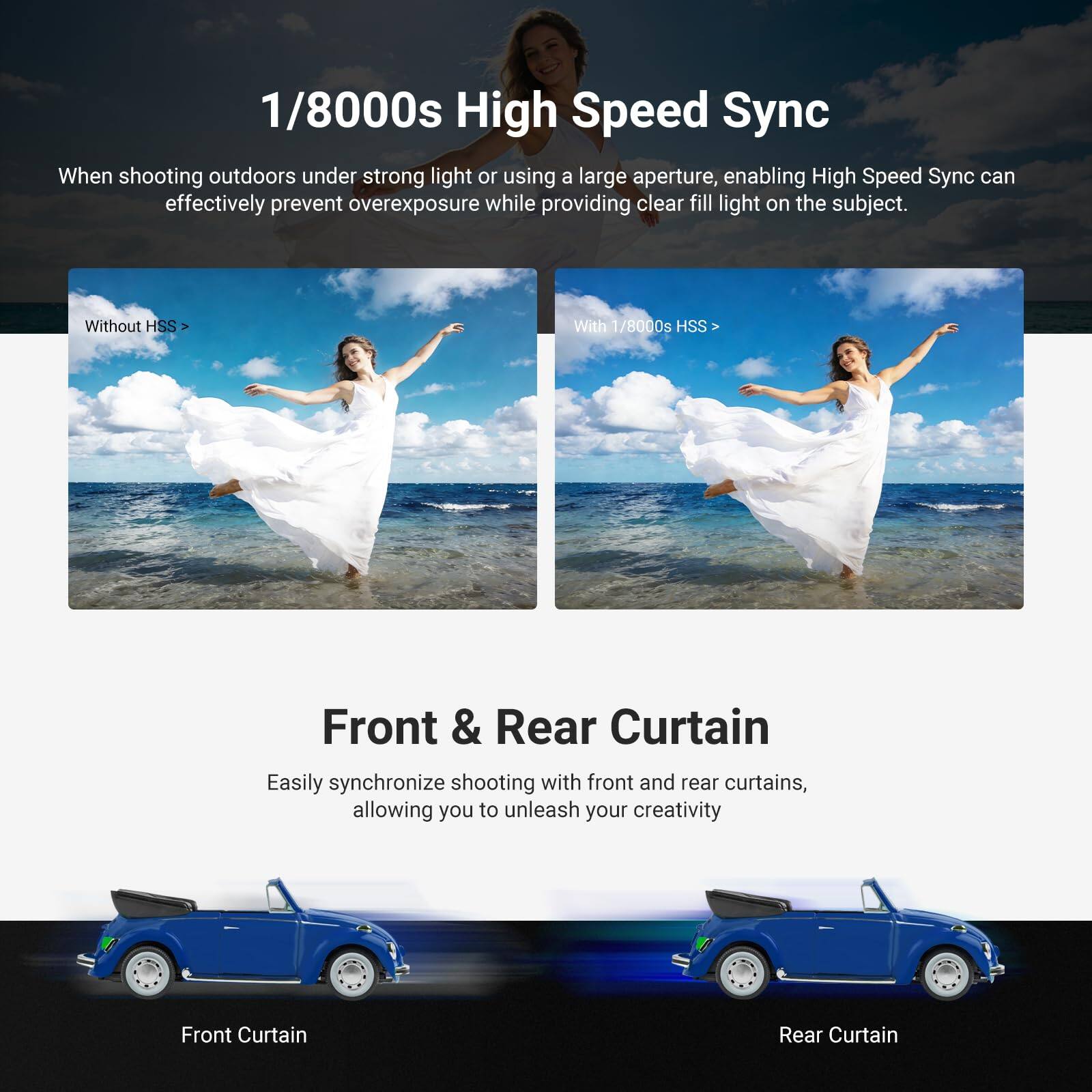 1/8000s High Speed Sync

When shooting outdoors under strong light or using a large aperture, enabling High Speed Sync can effectively prevent overexposure while providing clear fill light on the subject.

Without HSS  
With 1/8000s HSS

Front & Rear Curtain

Easily synchronize shooting with front and rear curtains, allowing you to unleash your creativity.

Front Curtain  
Rear Curtain