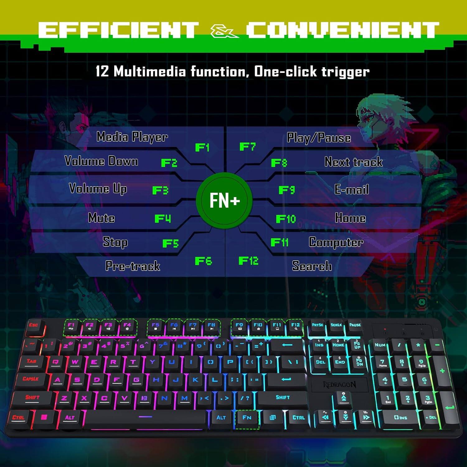 EFFICIENT CONVENIENT

12 Multimedia function, One-click trigger

Media Player
- F1

Volume Down
- F2

Volume Up
- F3

Mute
- F4

Stop
- F5

Pre-track
- F6

Play/Pause
- F7

Next track
- F8

E-mail
- F9

Home
- F10

Computer
- F11

Search
- F12

FN+
