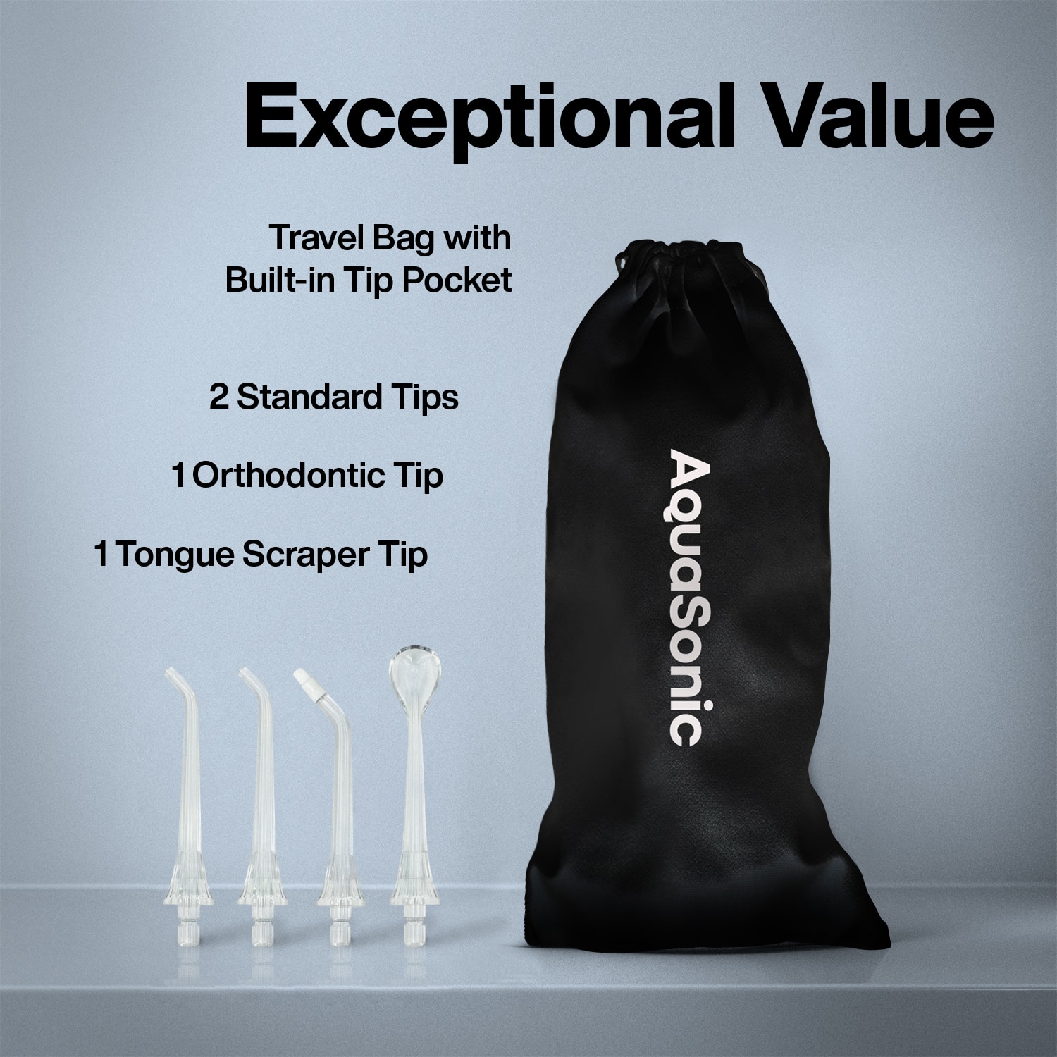 Exceptional Value
Travel Bag with Built-in Tip Pocket
2 Standard Tips
1 Orthodontic Tip
1 Tongue Scraper Tip
AquaSonic