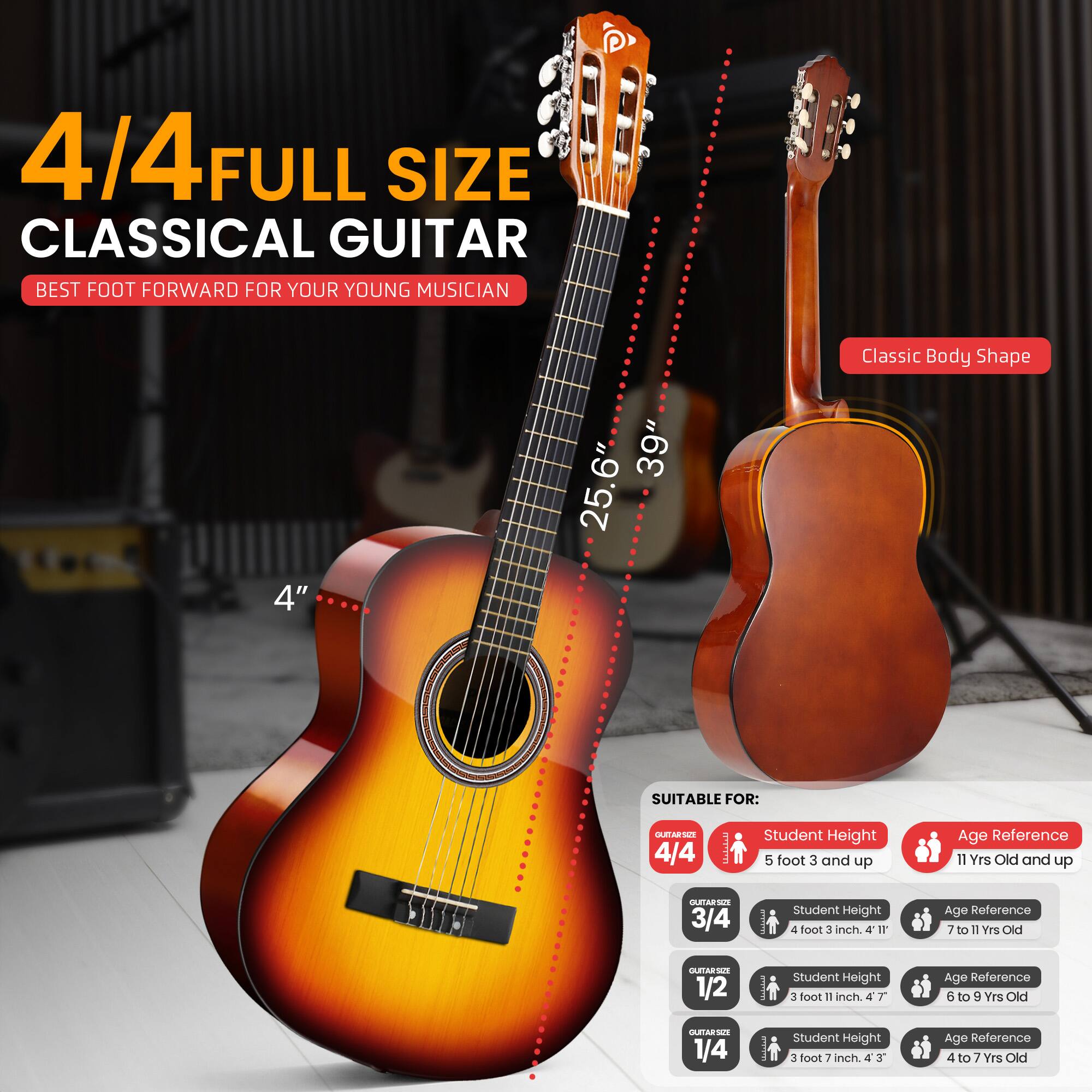 4/4 FULL SIZE CLASSICAL GUITAR  
BEST FOOT FORWARD FOR YOUR YOUNG MUSICIAN  

Classic Body Shape  
4" 39" 25.6"  

SUITABLE FOR:  

4/4  
Student Height: 5 foot 3 and up  
Age Reference: 11 Yrs Old and up  

3/4  
Student Height: 4 foot 3 inch  
Age Reference: 7 to 11 Yrs Old  

1/2  
Student Height: 3 foot 11 inch  
Age Reference: 6 to 9 Yrs Old  

1/4  
Student Height: 3 foot 7 inch  
Age Reference: 4 to 7 Yrs Old