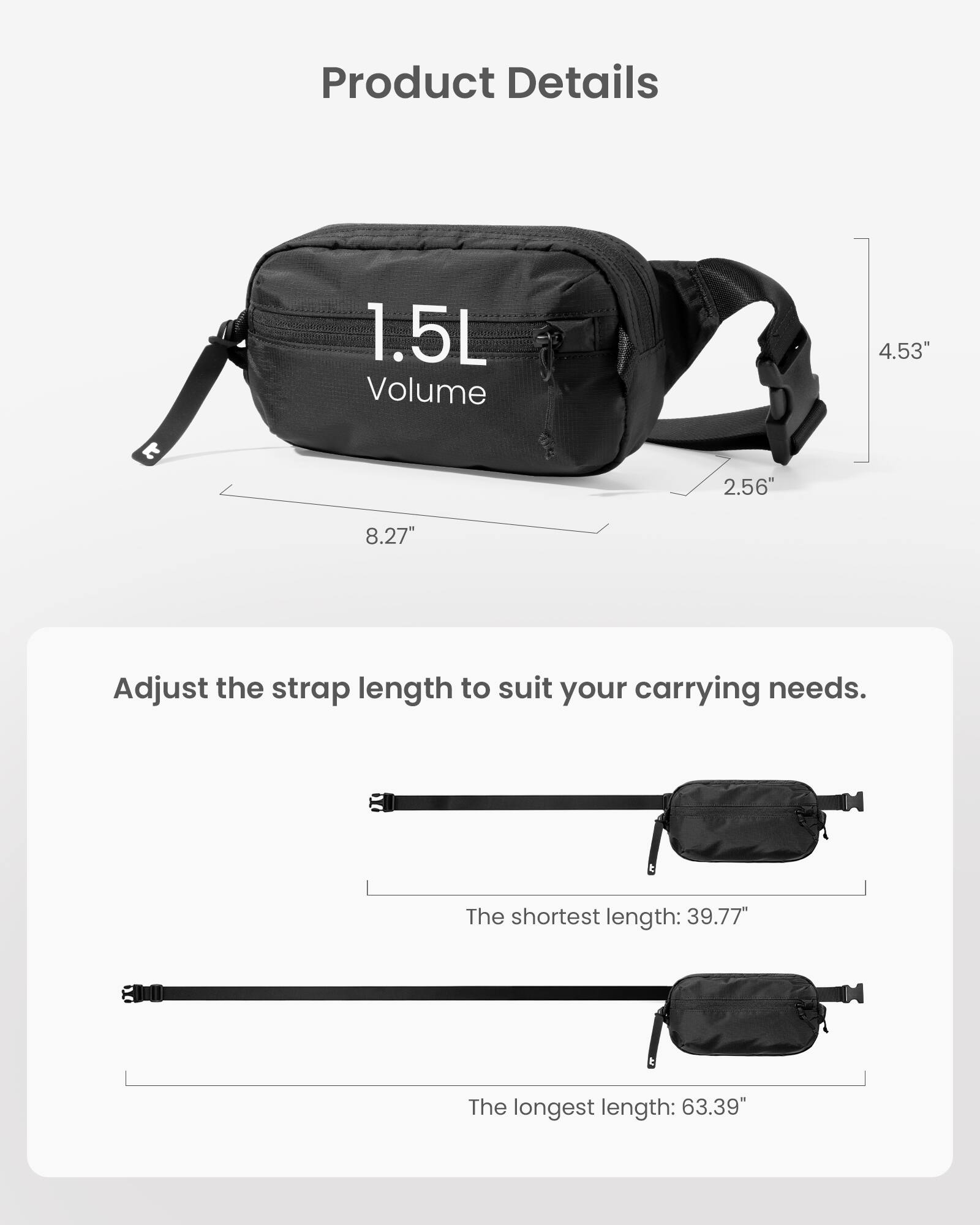 Product Details:
1.5L Volume
4.53" t 2.56"
8.27"
Adjust the strap length to suit your carrying needs.
The shortest length: 39.77"
The longest length: 63.39"
