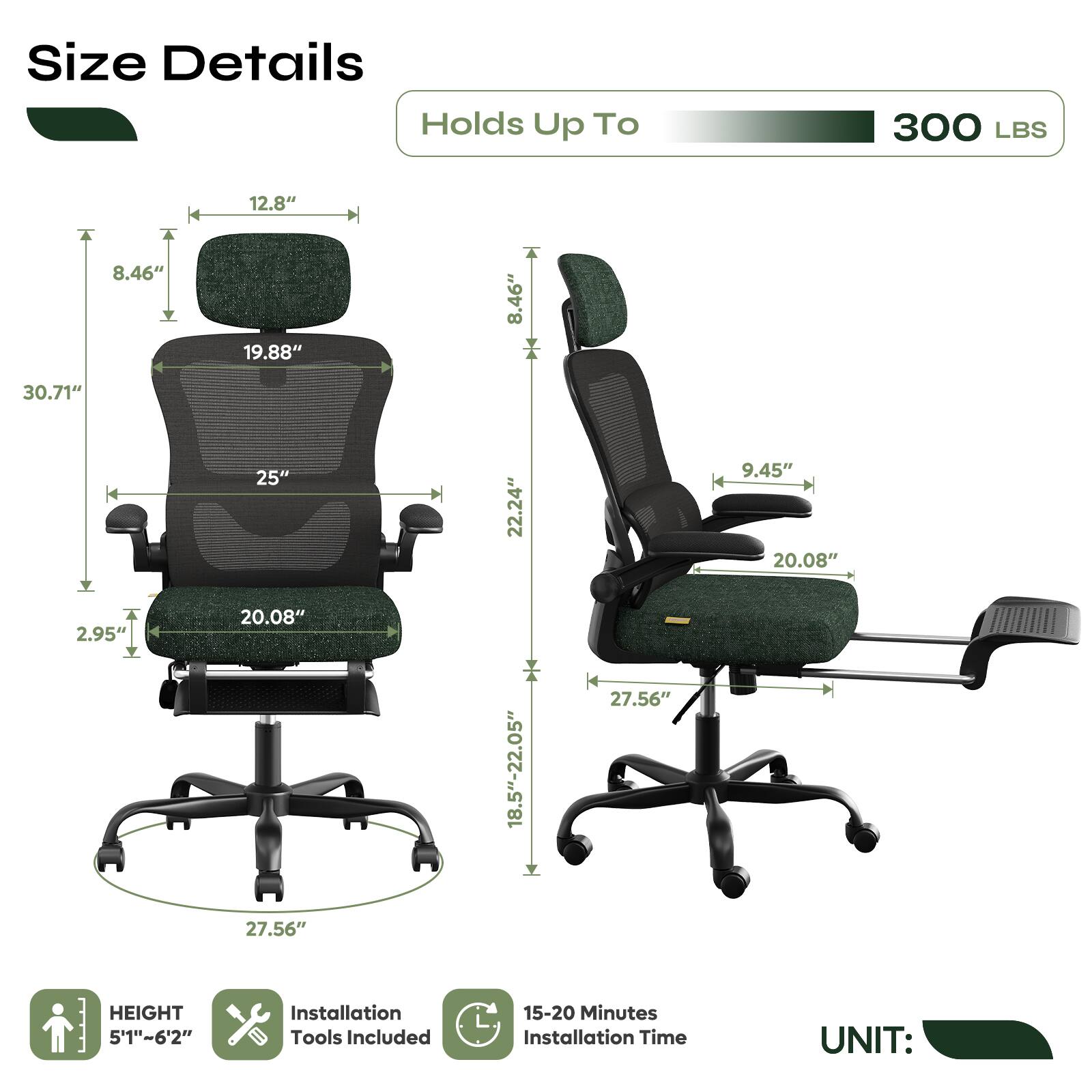 Size Details  
Holds Up To 300 LBS  

- Height: 5'1" - 6'2"  
- Seat Height: 18.5" - 22.05"  
- Seat Width: 20.08"  
- Seat Depth: 25"  
- Back Height: 30.71"  
- Back Width: 19.88"  
- Armrest Height: 9.45"  
- Armrest Width: 12.8"  
- Base Diameter: 27.56"  

Installation Tools Included  
15-20 Minutes Installation Time  

UNIT: