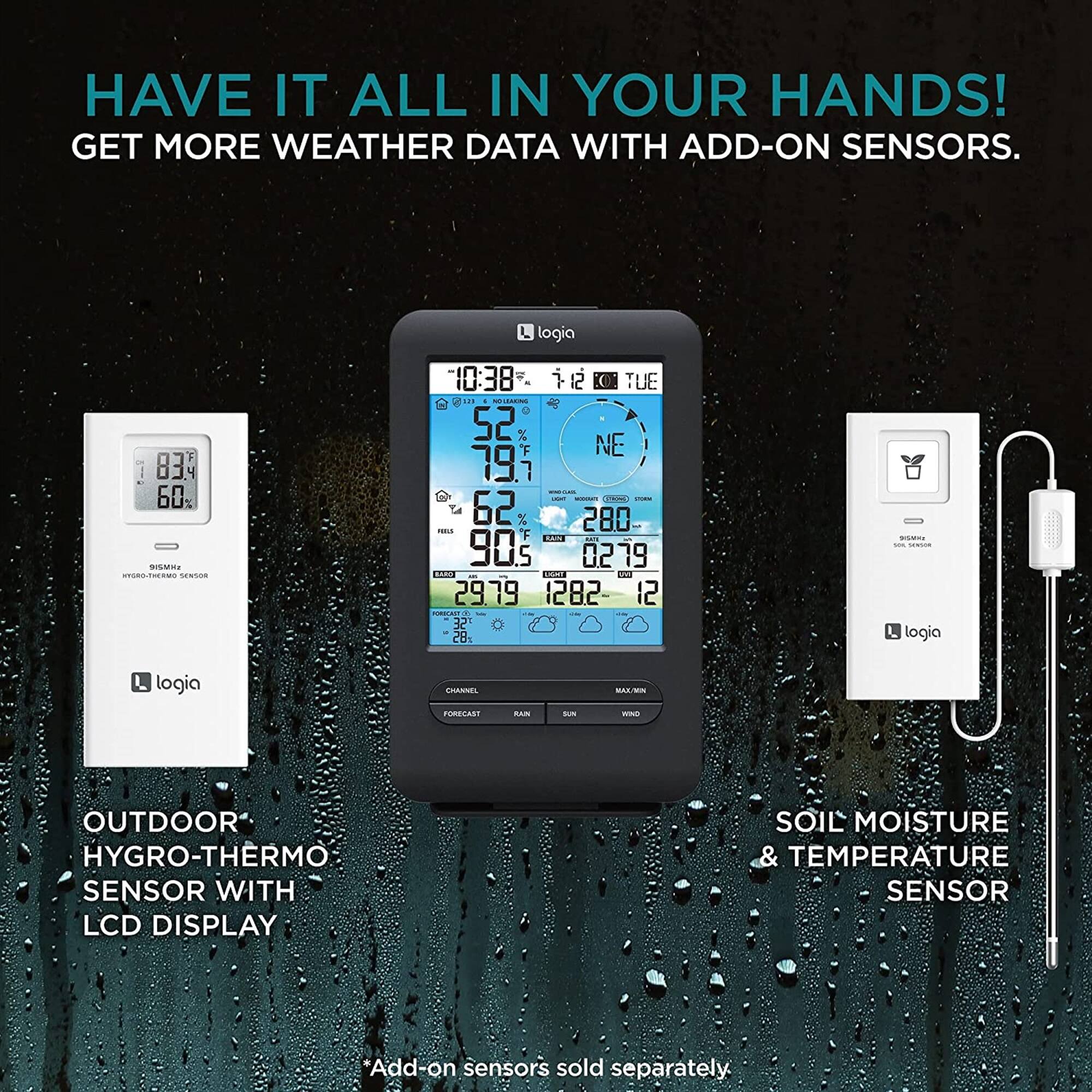 HAVE IT ALL IN YOUR HANDS! GET MORE WEATHER DATA WITH ADD-ON SENSORS. L logia 83 60 PRRSIS n.M no 10:38 TUE u - 52 70 et NE 1.7 CPSI L 62 280 - 90.5 KKC  0279 19 .... ES  29.79 1282 12 ... 32 28 L logia logia CRAAIEL MAZ/MN FORECAST BAN S - OUTDOOR HYGRO-THERMO SENSOR WITH LCD DISPLAY SOIL MOISTURE & TEMPERATURE SENSOR *Add on sensors sold separately