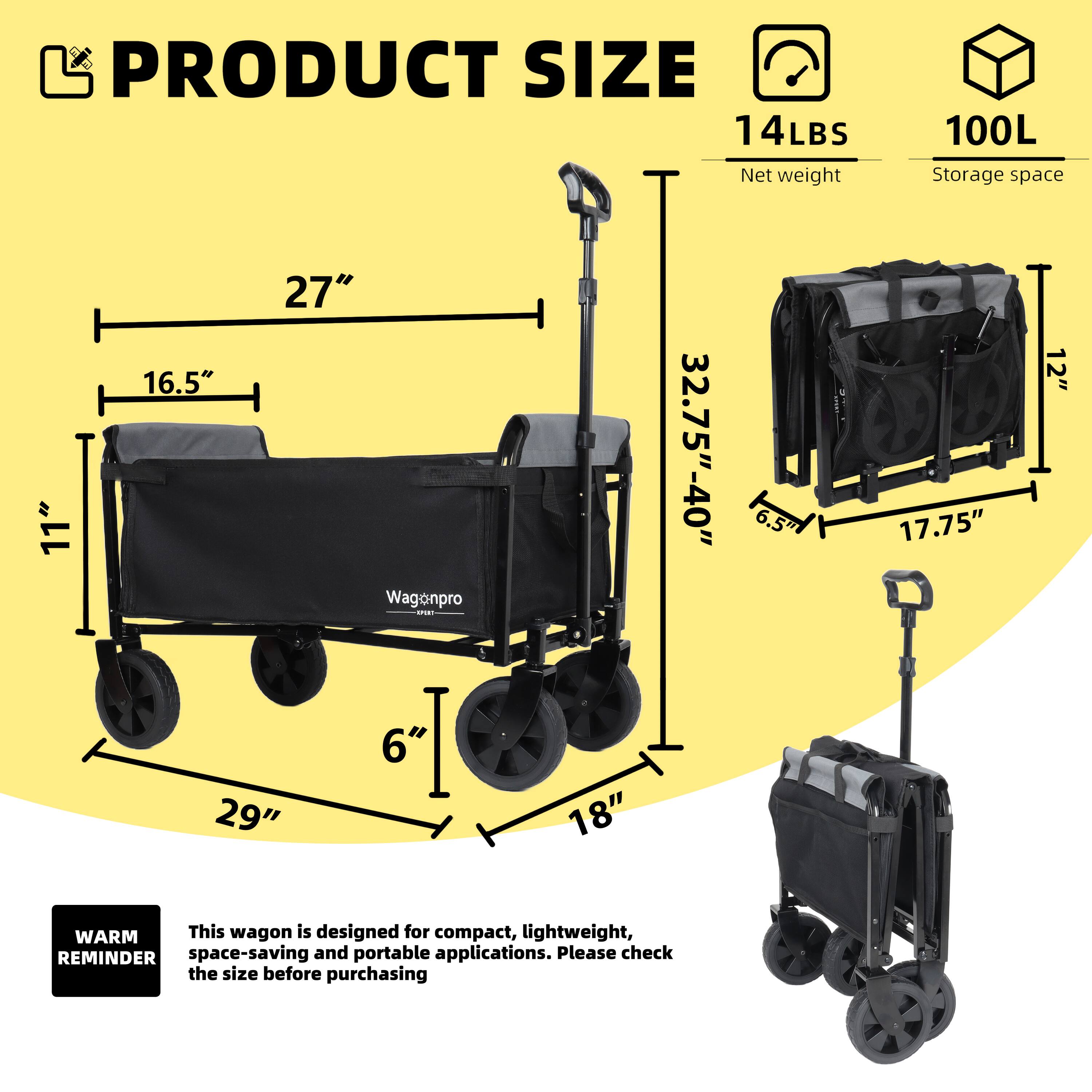 PRODUCT SIZE  
14LBS  
Net weight  
100L  
Storage space  

11" x 27" x 16.5"  
6" x 29" x 18"  
32.75"-40" x 6.5" x 17.75" x 12"  

WARM REMINDER  
This wagon is designed for compact, lightweight, space-saving and portable applications. Please check the size before purchasing