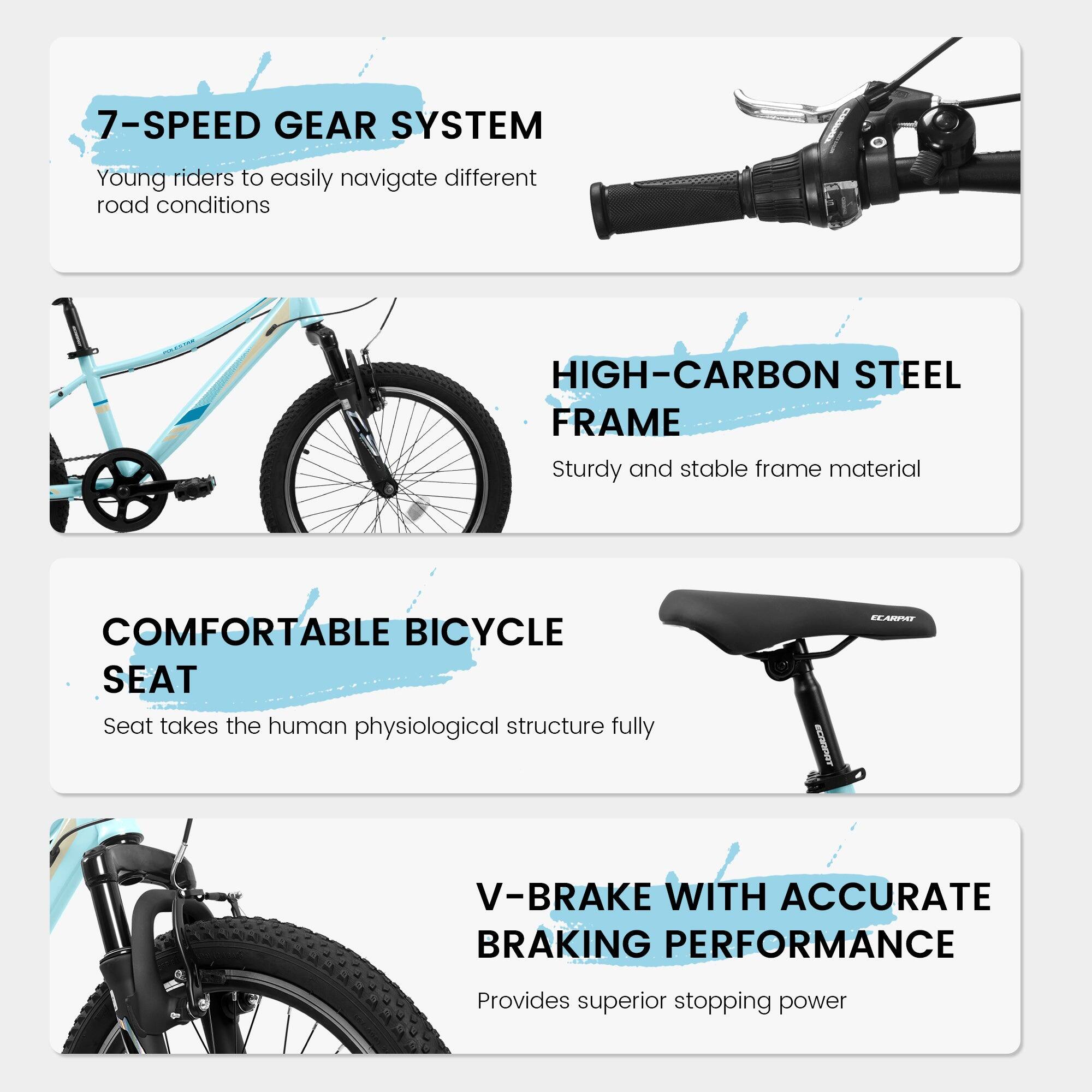 7-SPEED GEAR SYSTEM  
Young riders to easily navigate different road conditions  

HIGH-CARBON STEEL FRAME  
Sturdy and stable frame material  

COMFORTABLE BICYCLE SEAT  
Seat takes the human physiological structure fully  

V-BRAKE WITH ACCURATE BRAKING PERFORMANCE  
Provides superior stopping power