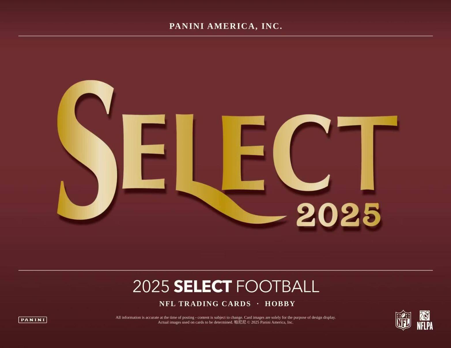 PANINI AMERICA, INC.  
SELECT 2025  
2025 SELECT FOOTBALL  
NFL TRADING CARDS • HOBBY  

All information is accurate at the time of posting - content is subject to change. Card images are solely for the purpose of design display. Actual images used on cards to be determined. © 2025 Panini America, Inc.  
NFL NFLPA