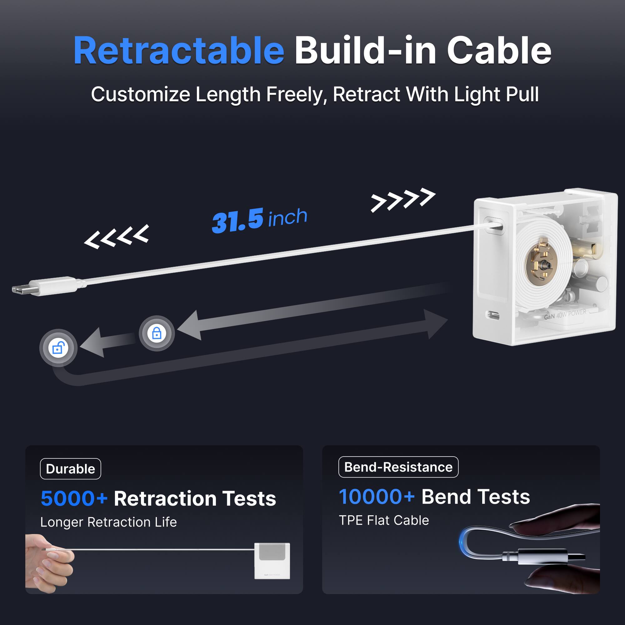 Retractable Build-in Cable Customize Length Freely, Retract With Light Pull 31.5 inch

Durable
5000+ Retraction Tests
Longer Retraction Life

Bend-Resistance
10000+ Bend Tests
TPE Flat Cable