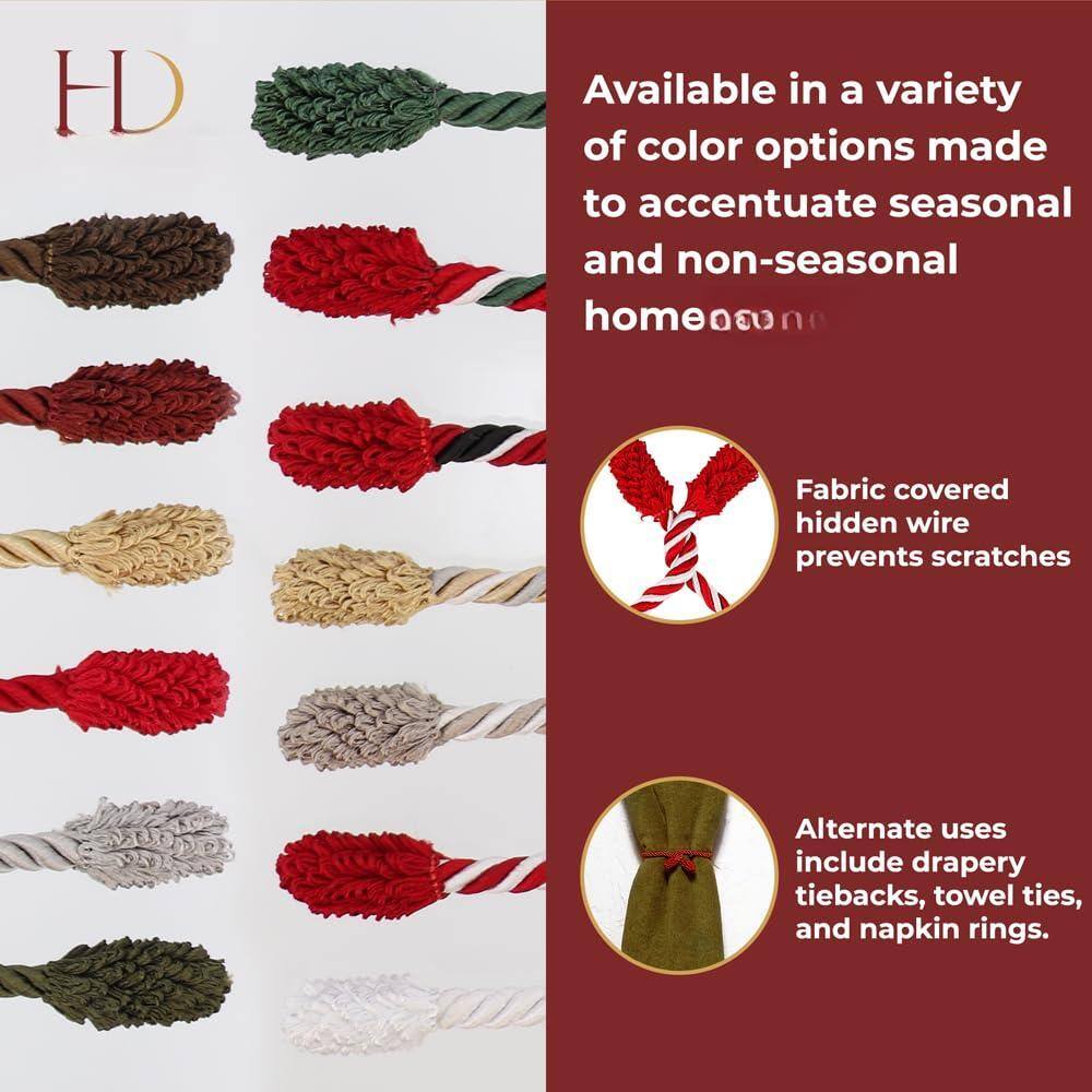HD

Available in a variety of color options made to accentuate seasonal and non-seasonal home decor.

Fabric covered hidden wire prevents scratches.

Alternate uses include drapery tiebacks, towel ties, and napkin rings.