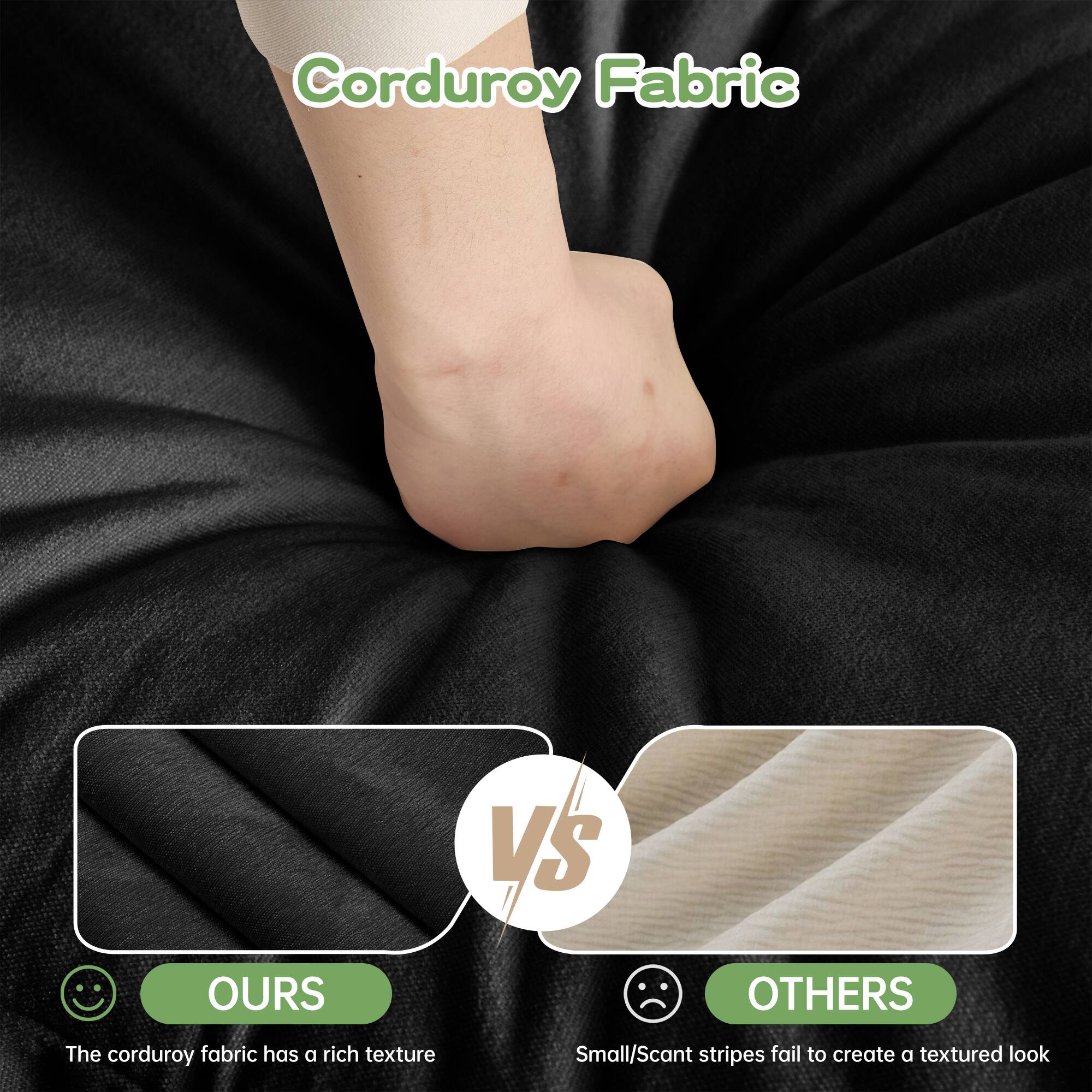 Corduroy Fabric

OURS
The corduroy fabric has a rich texture

VS

OTHERS
Small/Scant stripes fail to create a textured look