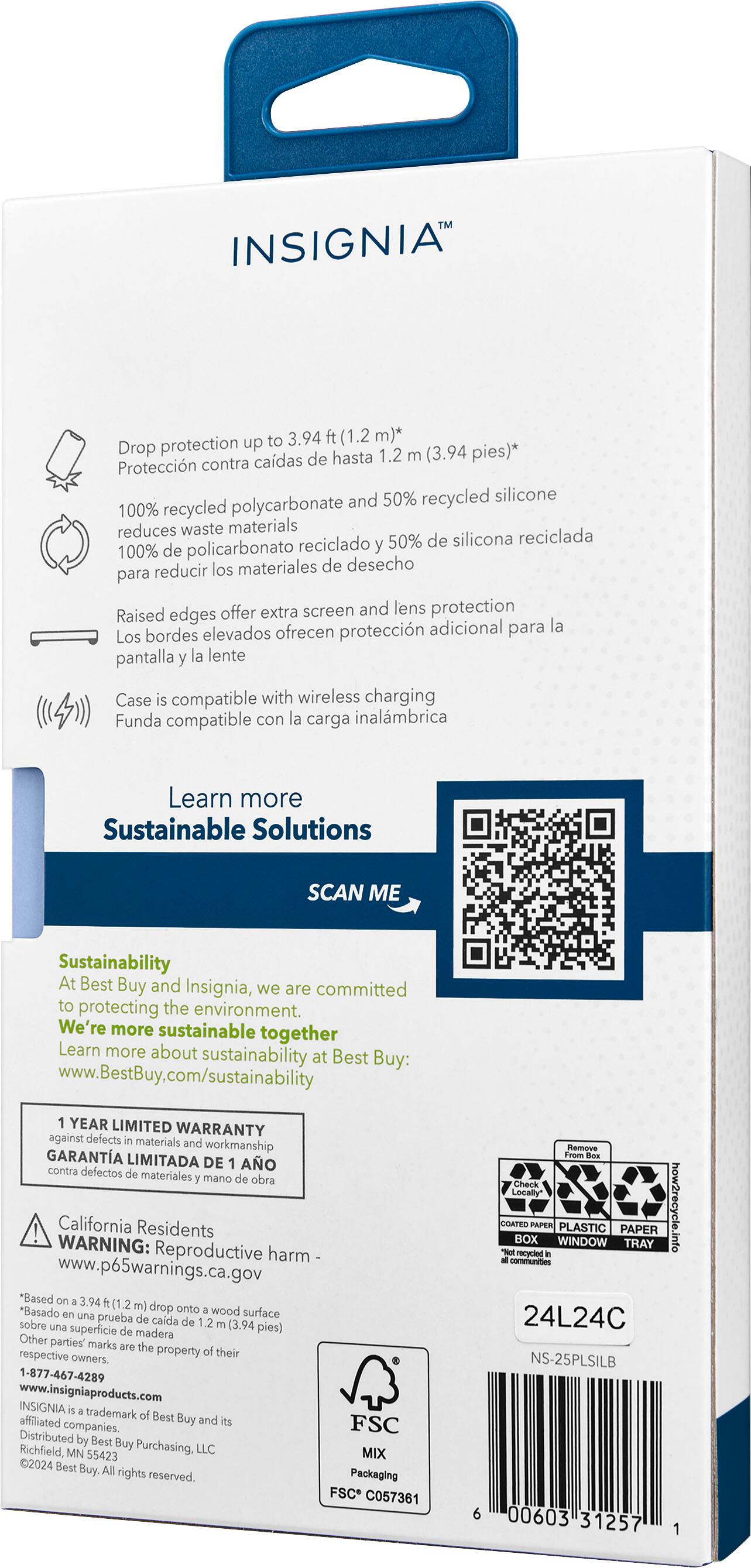 INSIGNIA to 3.94 ft (1.2 m) drop protection up to 1.2 m (3.94 pies) 100% recycled polycarbonate reduces waste materials 50% recycled silicone 100% recycled polycarbonate reduces waste materials Raised edges offer extra screen and lens protection Case is compatible with wireless charging Learn more Sustainable Solutions SCAN ME Sustainability At Best Buy and Insignia, we are committed to protecting the environment. We're more sustainable together Learn more about sustainability Best at Buy: [www.BestBuy.com/sustainability](http://www.BestBuy.com/sustainability) YEAR LIMITED WARRANTY against defects in materials and workmanship California Residents WARNING: Reproductive harm [www.p65warnings.ca.gov](http://www.p65warnings.ca.gov) *Based on 12 m (3.94 ft) drop onto wood
