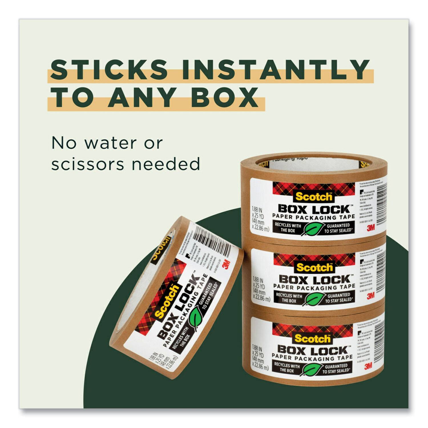 STICKS INSTANTLY TO ANY BOX

No water or scissors needed

Scotch BOX LOCK PAPER PACKAGING TAPE
1.88 IN x 125 YD
45 mm x 22.86 m
RECYCLES WITH THE BOX
GUARANTEED TO STAY SEALED

Scotch BOX LOCK PAPER PACKAGING TAPE
1.88 IN x 125 YD
45 mm x 22.86 m
RECYCLES WITH THE BOX
GUARANTEED TO STAY SEALED

Scotch BOX LOCK PAPER PACKAGING TAPE
1.88 IN x 125 YD
45 mm x 22.86 m
RECYCLES WITH THE BOX
GUARANTEED TO STAY SEALED