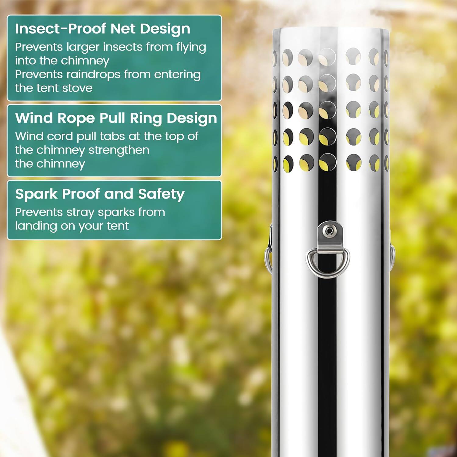 Insect-Proof Net Design  
Prevents larger insects from flying into the chimney  
Prevents raindrops from entering the tent stove  

Wind Rope Pull Ring Design  
Wind cord pull tabs at the top of the chimney strengthen the chimney  

Spark Proof and Safety  
Prevents stray sparks from landing on your tent