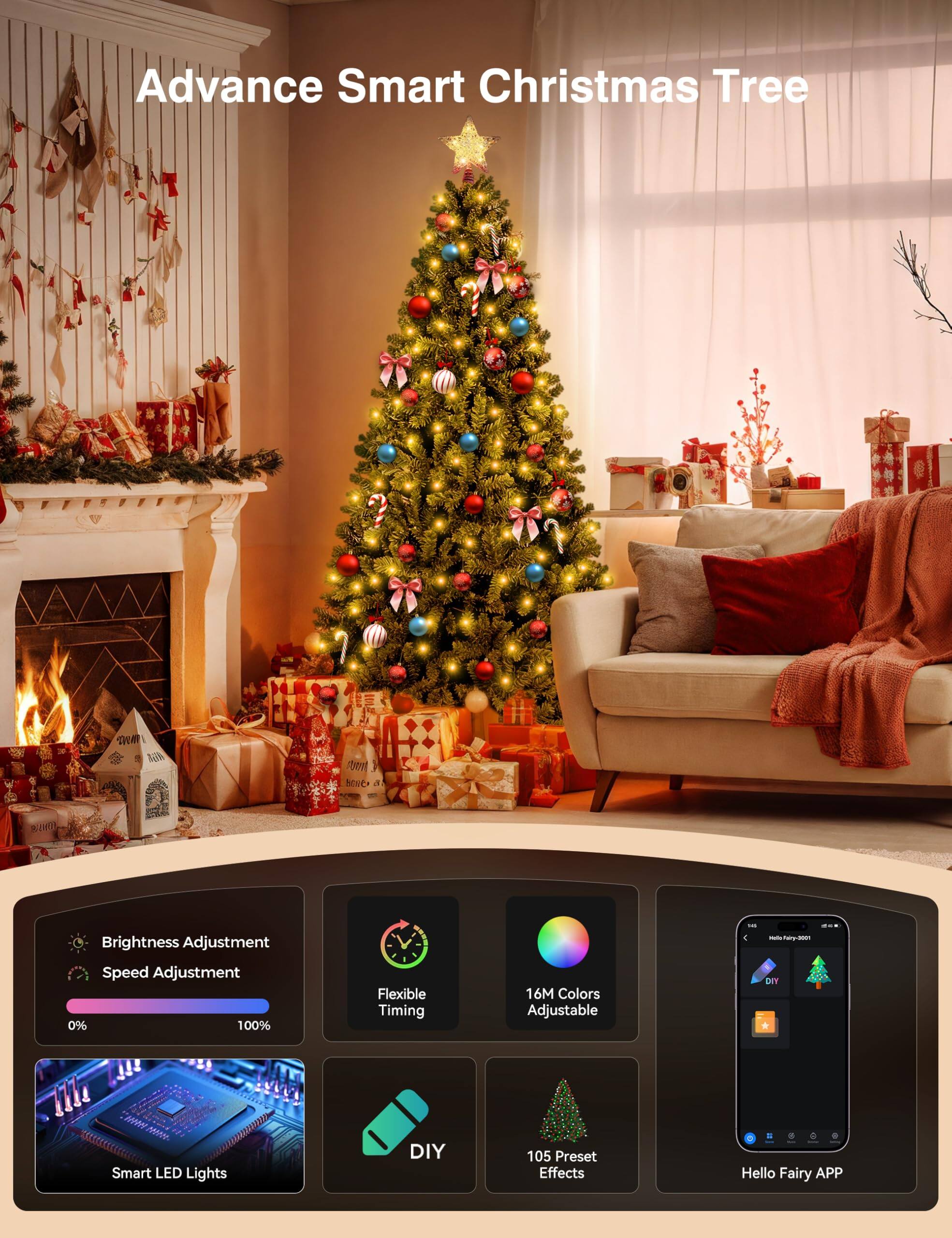 Advance Smart Christmas Tree

- Brightness Adjustment
- Speed Adjustment
- Flexible Timing
- 16M Colors Adjustable
- 105 Preset Effects
- Smart LED Lights
- DIY
- Hello Fairy APP