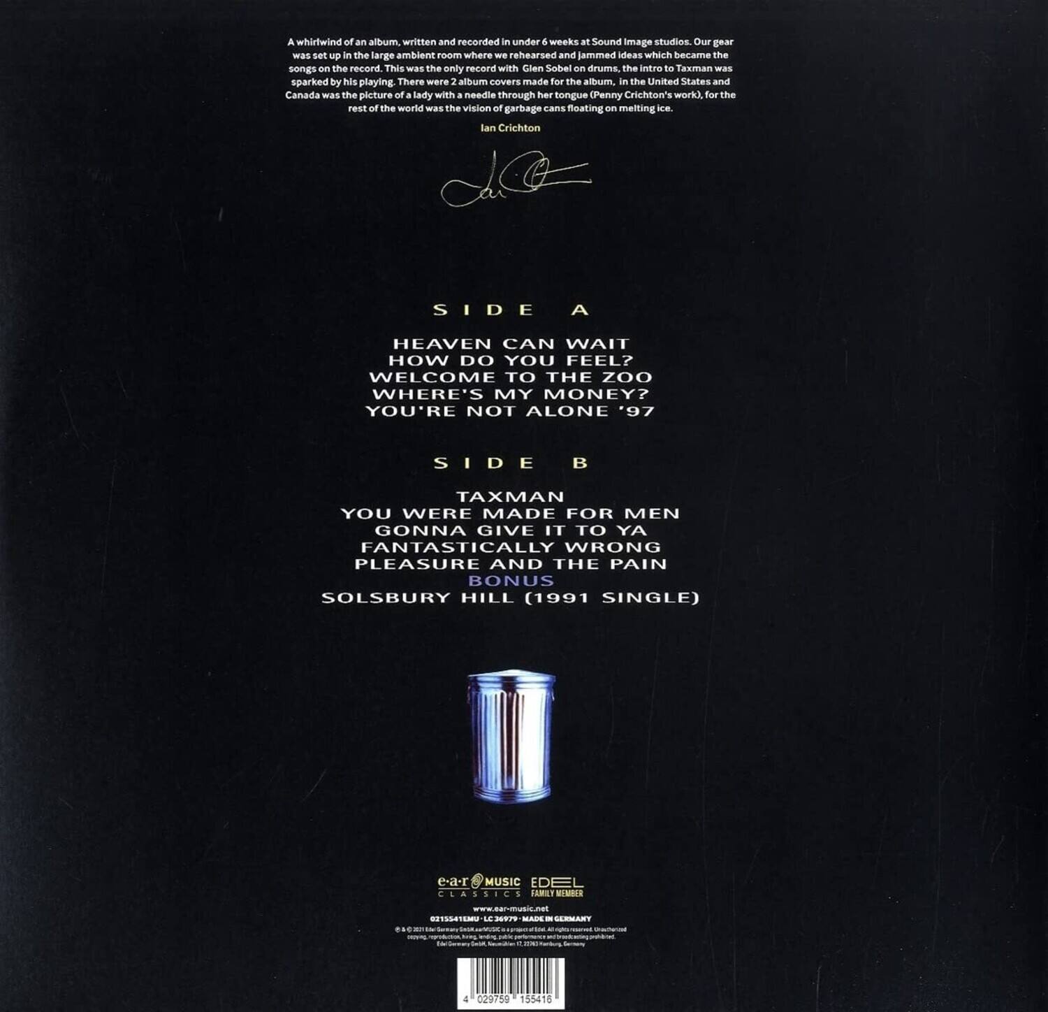 A whirlwind of an album, written and recorded in under 6 weeks at Sound Image studios. Our gear was set up in the large ambient room where we rehearsed and jammed ideas which became the songs on the record. This was the only record with Glen Sobel on drums. The intro to Taxman was sparked by his playing. There were 2 album covers made for the album, in the United States and Canada was the picture of a lady with a needle through her tongue (Penny Crichton's work), for the rest of the world was the vision of garbage cans floating on melting ice.

Ian Crichton

SIDE A
HEAVEN CAN WAIT
HOW DO YOU FEEL?
WELCOME TO THE ZOO
WHERE'S MY MONEY?
YOU'RE NOT ALONE '97

SIDE B
TAXMAN
YOU WERE MADE FOR MEN
GONNA GIVE IT TO YA
FANTASTICALLY WRONG
PLEASURE AND THE PAIN
BONUS
SOLSBURY HILL (1991 SINGLE)

e-a-r MUSIC
EDEL
CLASSICS
www.nar-masis.net
0E1SLTEMU
LE - MA - CLRANT - e
4 02