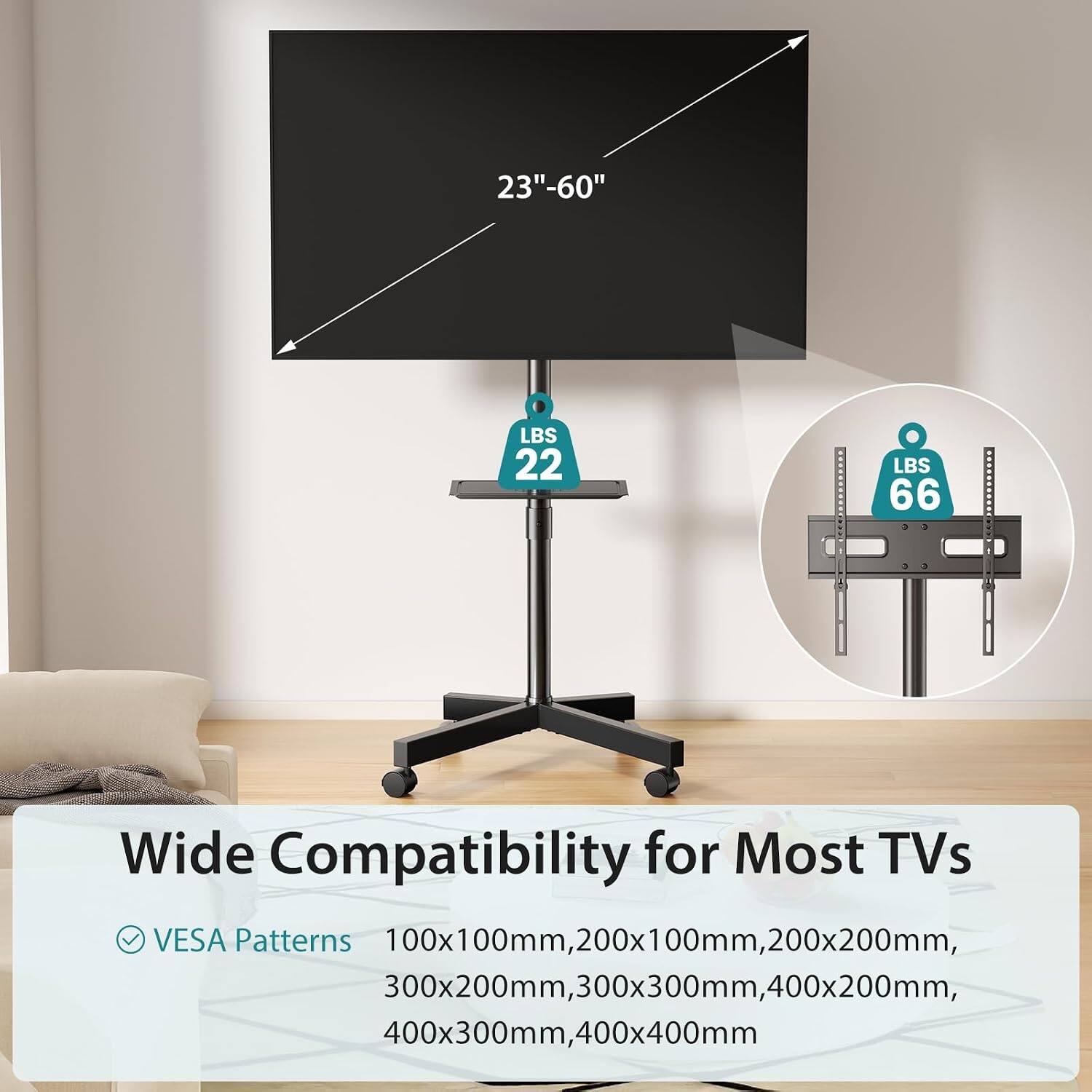 23"-60" LBS 22 LBS 66 Wide Compatibility for Most TVs VESA Patterns 100x100mm, 200x100mm, 200x200mm, 300x200mm, 300x300mm, 400x200mm, 400x300mm, 400x400mm
