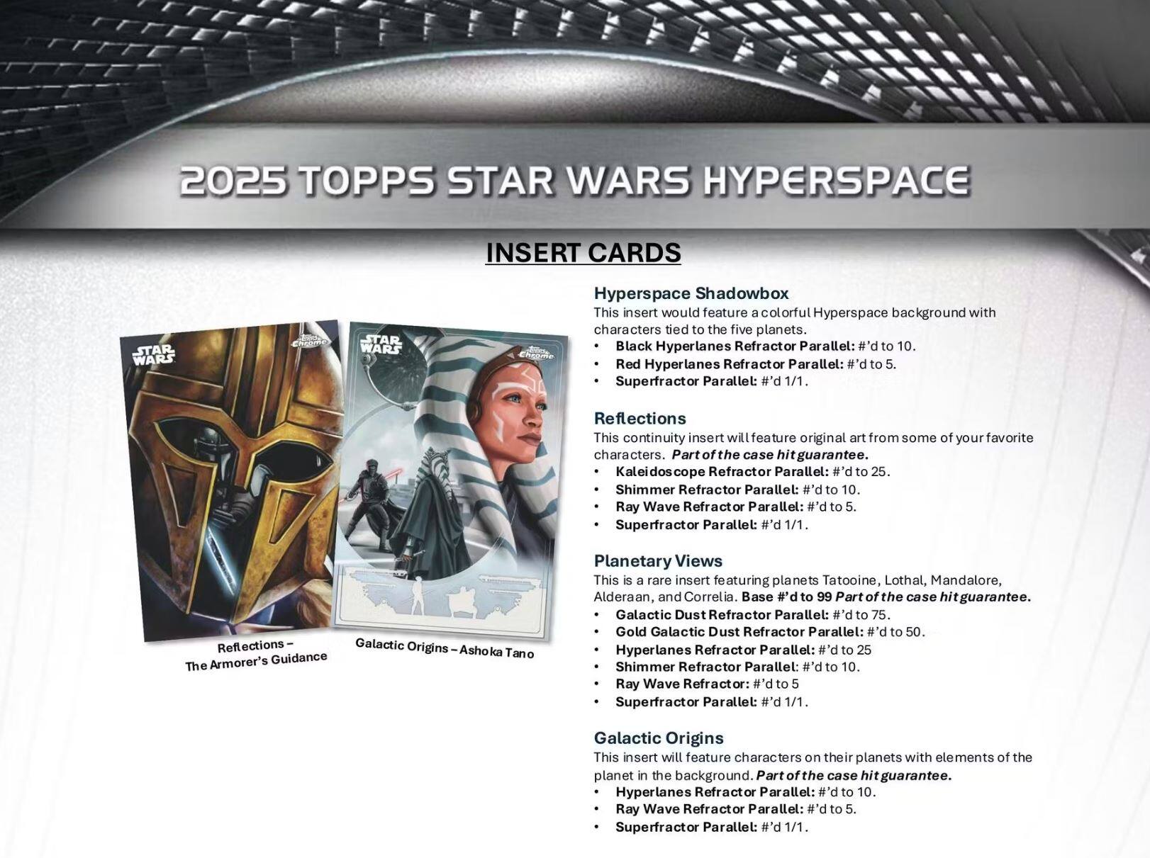 2025 TOPPS STAR WARS HYPERSPACE

INSERT CARDS

**Hyperspace Shadowbox**
- This insert would feature a colorful Hyperspace background with characters tied to the five planets.
  - Black Hyperlanes Refractor Parallel: #’d to 10.
  - Red Hyperlanes Refractor Parallel: #’d to 5.
  - Superfractor Parallel: #’d 1/1.

**Reflections**
- This continuity insert will feature original art from some of your favorite characters. Part of the case hit guarantee.
  - Kaleidoscope Refractor Parallel: #’d to 25.
  - Shimmer Refractor Parallel: #’d to 10.
  - Ray Wave Refractor Parallel: #’d to 5.
  - Superfractor Parallel: #’d 1/1.

**Planetary Views**
- This is a rare insert featuring planets Tatooine, Lothal, Mandalore, Alderaan, and Correlia. Base #’d to 99 Part of the case hit guarantee.
  - Galactic Dust Refractor Parallel: #’d to 75.
  - Gold
