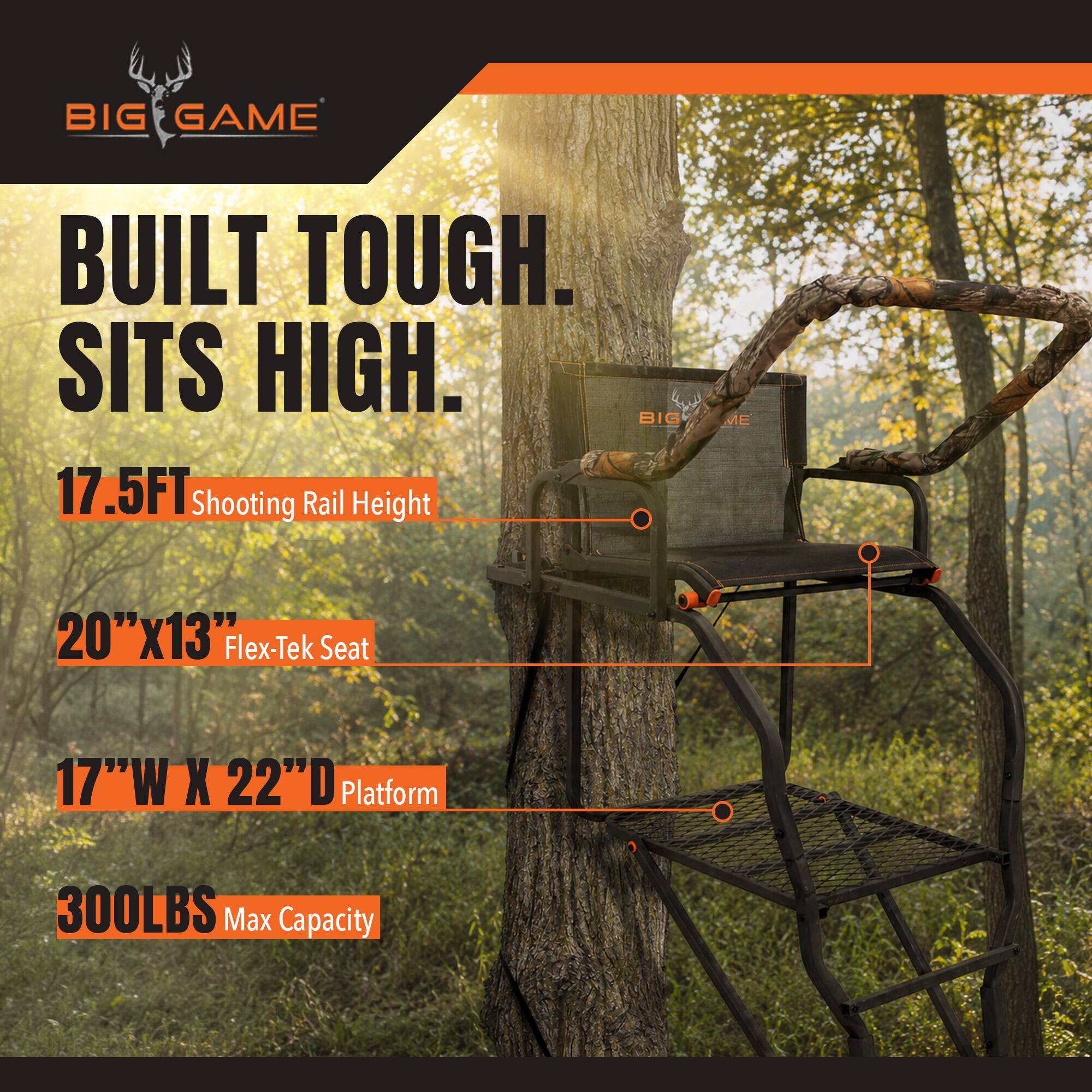 BIG GAME  
BUILT TOUGH. SITS HIGH.  
17.5FT Shooting Rail Height  
20"X13" Flex-Tek Seat  
17"W X 22"D Platform  
300LBS Max Capacity
