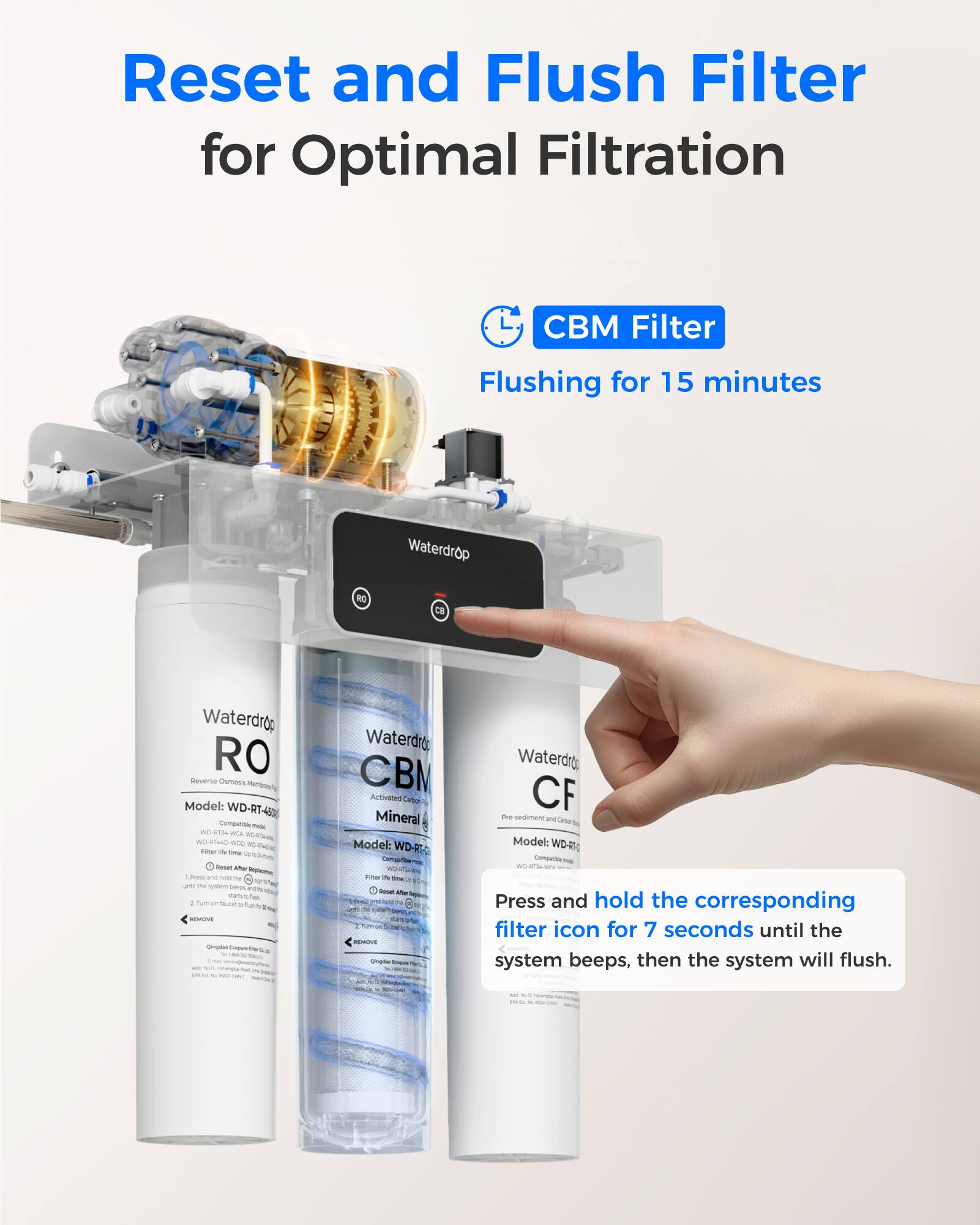 Reset and Flush Filter for Optimal Filtration

CBM Filter
Flushing for 15 minutes

Waterdrop RO
Model: WD-RT-4

Waterdrop CBM
Activated Carbon
Model: WD-RT-4

Waterdrop CF
Pre Sediment Filter
Model: WD-RT-4

Press and hold the corresponding filter icon for 7 seconds until the system beeps, then the system will flush.