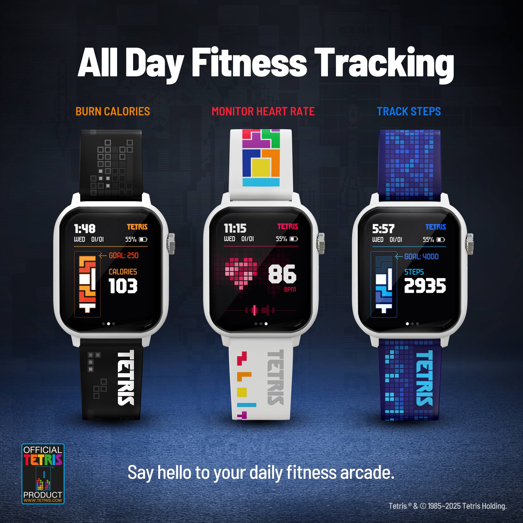 All Day Fitness Tracking

BURN CALORIES  
MONITOR HEART RATE  
TRACK STEPS

1:48  
TETRIS  
WED 01/01  
55%  
GOAL: 250 CALORIES  
103 CALORIES

11:15  
TETRIS  
WED 01/01  
55%  
86 BPM

5:57  
TETRIS  
WED 01/01  
55%  
GOAL: 4000 STEPS  
2935 STEPS

OFFICIAL TETRIS PRODUCT  
www.TETRIS.com

Say hello to your daily fitness arcade.

Tetris® & © 1985-2025 Tetris Holding.