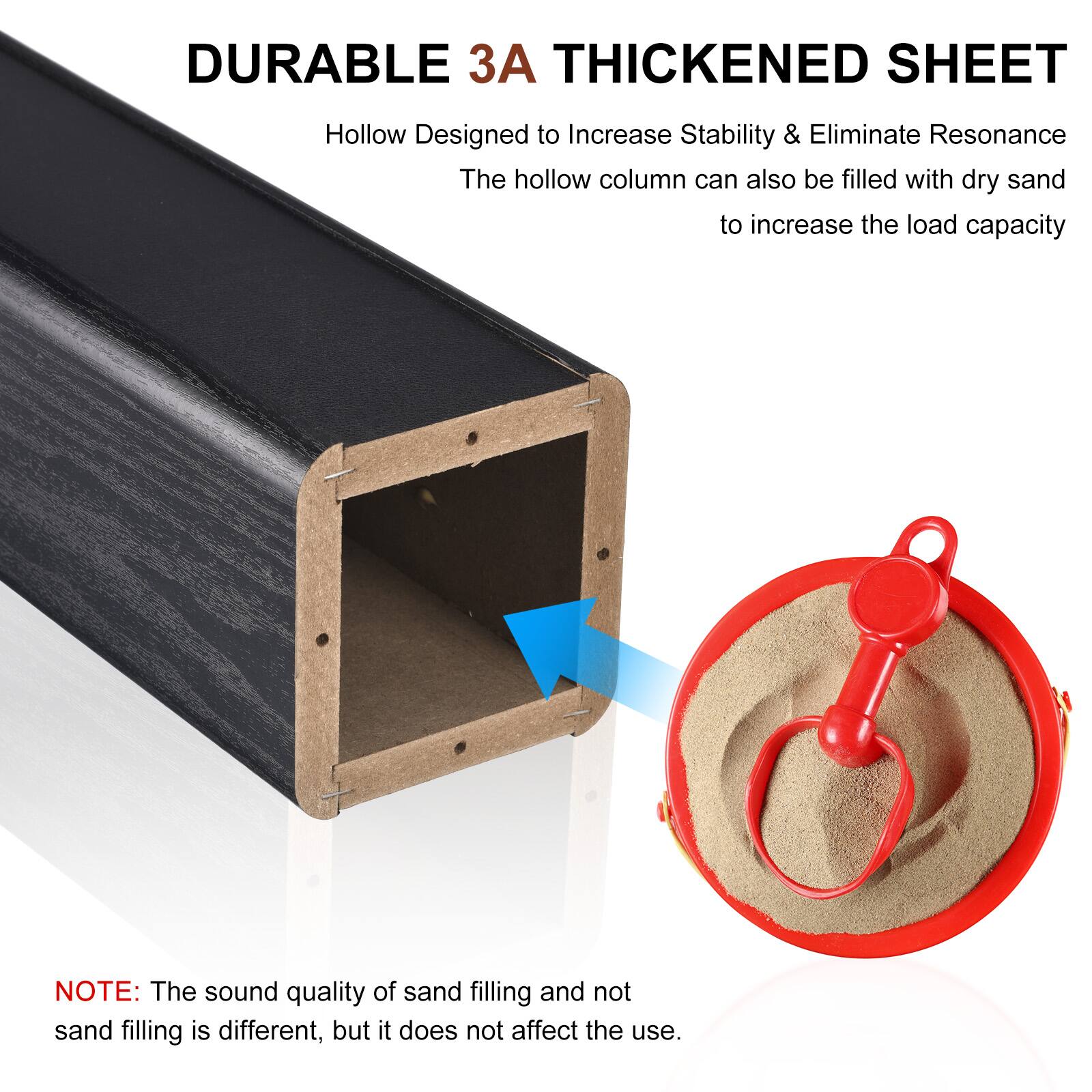DURABLE 3A THICKENED SHEET  
Hollow Designed to Increase Stability & Eliminate Resonance  
The hollow column can also be filled with dry sand to increase the load capacity  

NOTE: The sound quality of sand filling and not sand filling is different, but it does not affect the use.