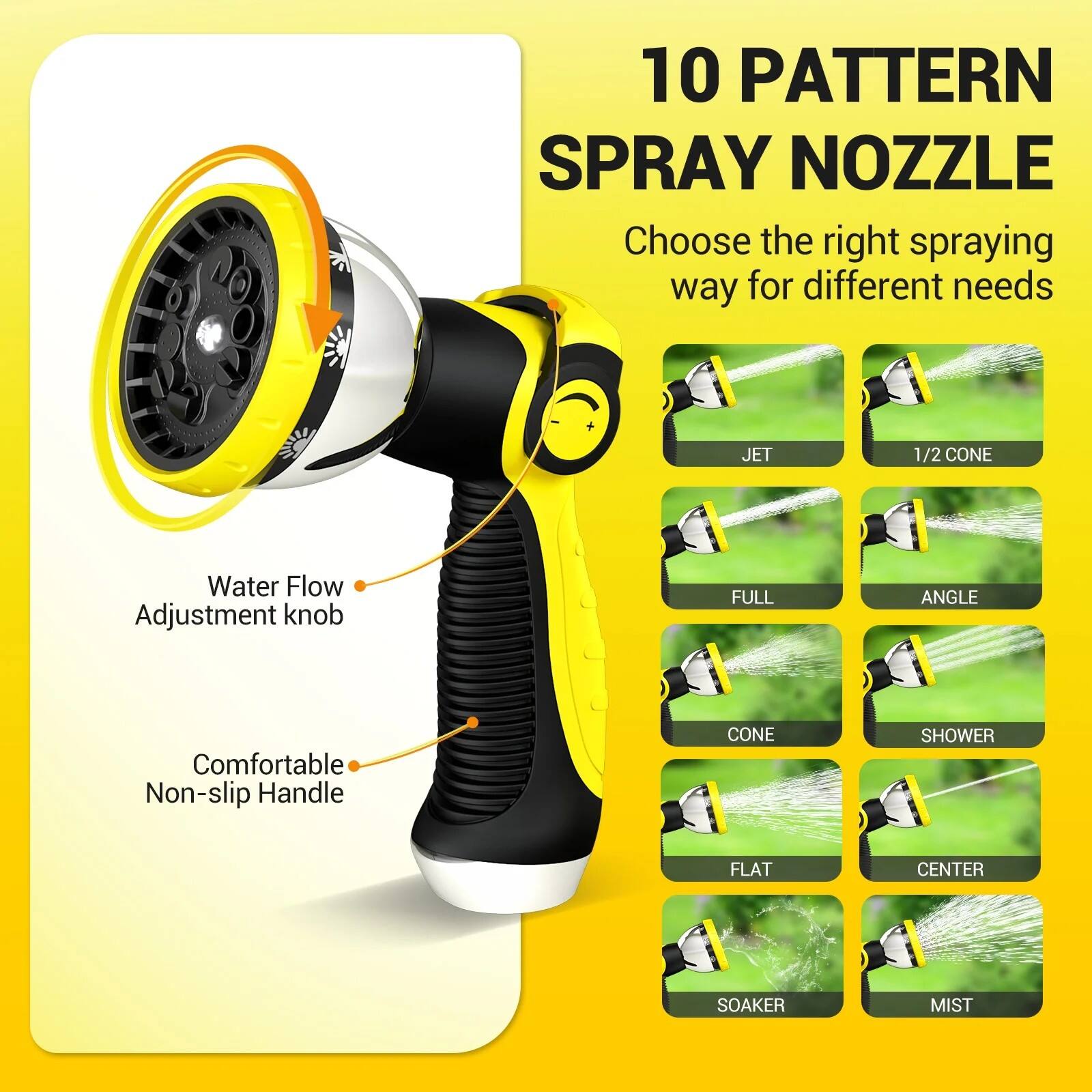 10 Pattern Spray Nozzle

Choose the right spraying way for different needs

- Jet
- 1/2 Cone
- Full
- Angle
- Cone
- Shower
- Flat
- Center
- Soaker
- Mist

Water Flow Adjustment Knob

Comfortable Non-slip Handle