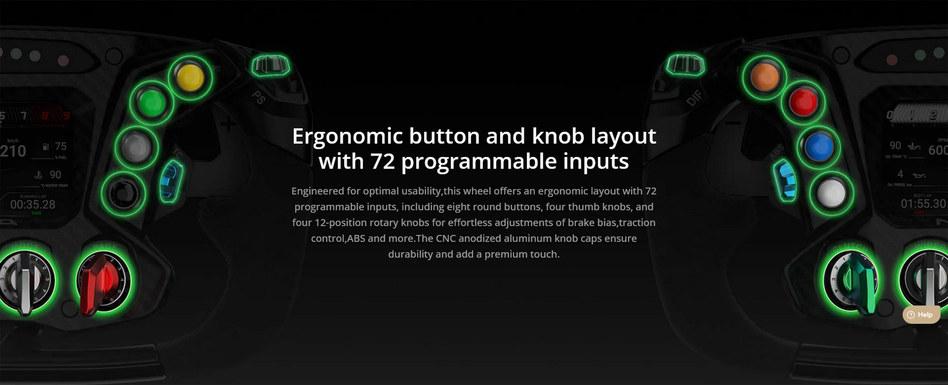 Ergonomic button and knob layout with 72 programmable inputs

Engineered for optimal usability, this wheel offers an ergonomic layout with 72 programmable inputs, including eight round buttons, four thumb knobs, and four 12-position rotary knobs for effortless adjustments of brake bias, traction control, ABS, and more. The CNC anodized aluminum knob caps ensure durability and add a premium touch.
