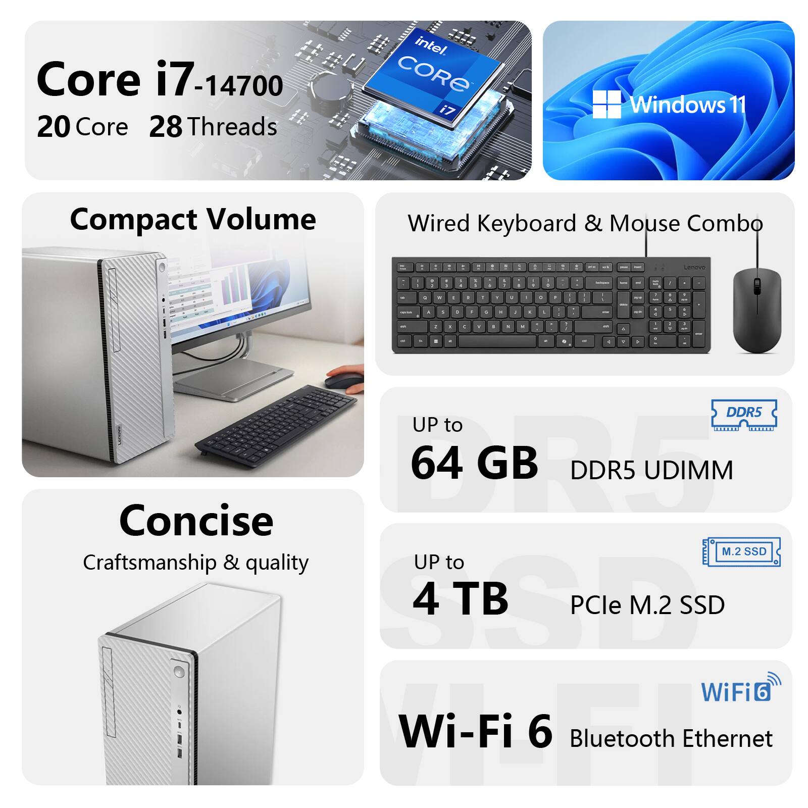 Core i7-14700  
20 Core 28 Threads  
Intel Core i7  
Windows 11  

Compact Volume  
Wired Keyboard & Mouse Combo  

UP to 64 GB DDR5 UDIMM  

Concise  
Craftsmanship & quality  
UP to 4 TB PCIe M.2 SSD  

Wi-Fi 6  
Bluetooth  
Ethernet