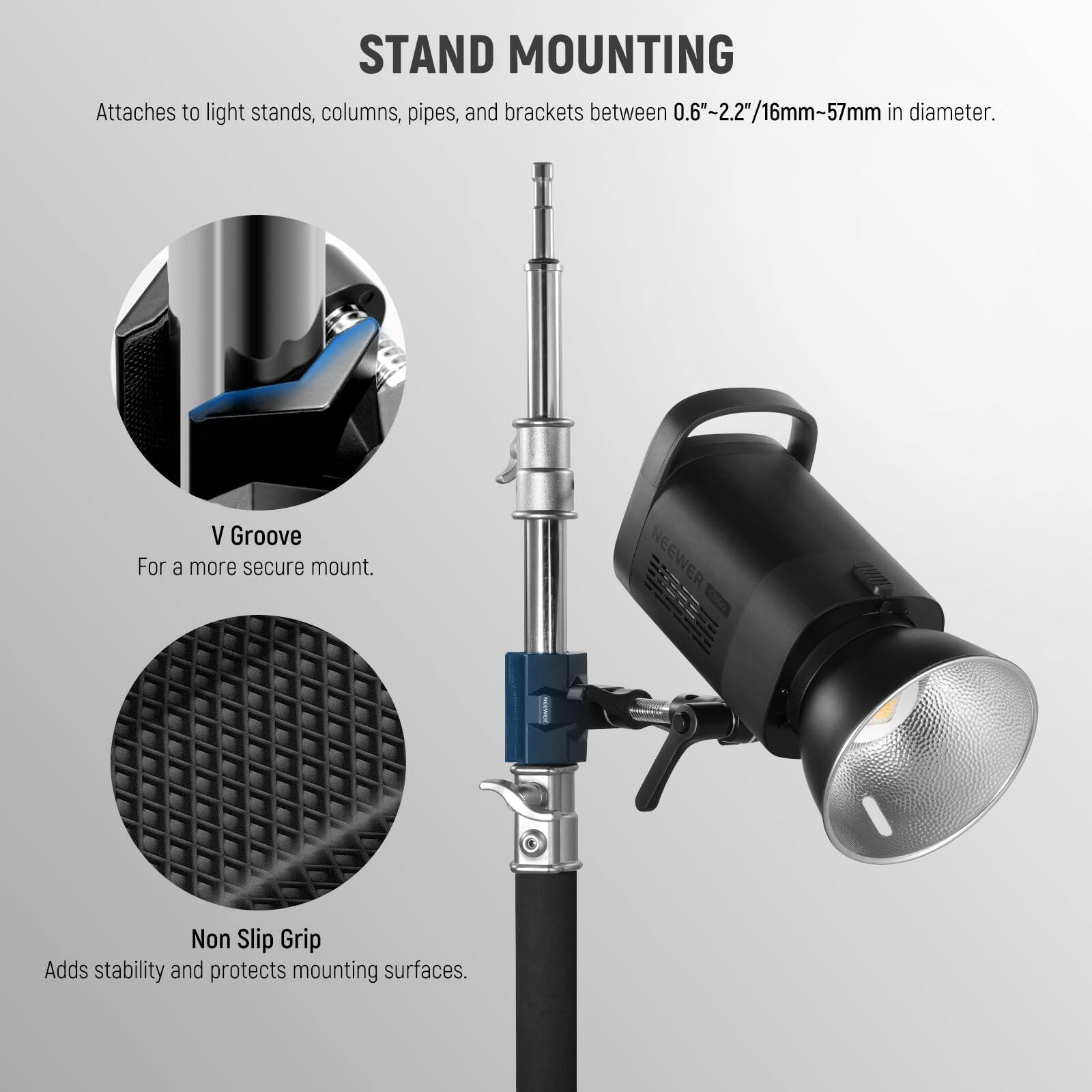 STAND MOUNTING  
Attaches to light stands, columns, pipes, and brackets between 0.6"-2.2"/16mm-57mm in diameter.

V Groove  
For a more secure mount.

Non Slip Grip  
Adds stability and protects mounting surfaces.