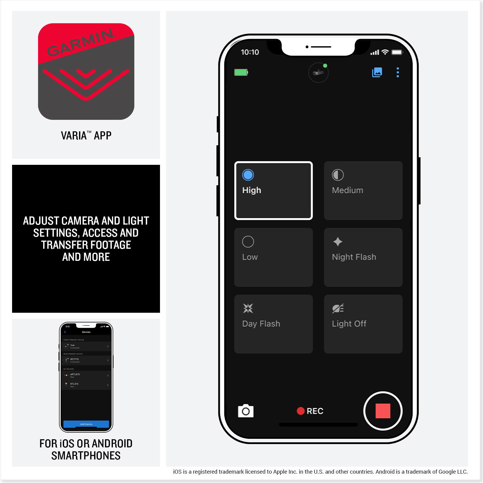 GARMIN  
VARIA™ APP

ADJUST CAMERA AND LIGHT SETTINGS, ACCESS AND TRANSFER FOOTAGE AND MORE

FOR iOS OR ANDROID SMARTPHONES

iOS is a registered trademark licensed to Apple Inc. in the U.S. and other countries. Android is a trademark of Google LLC.