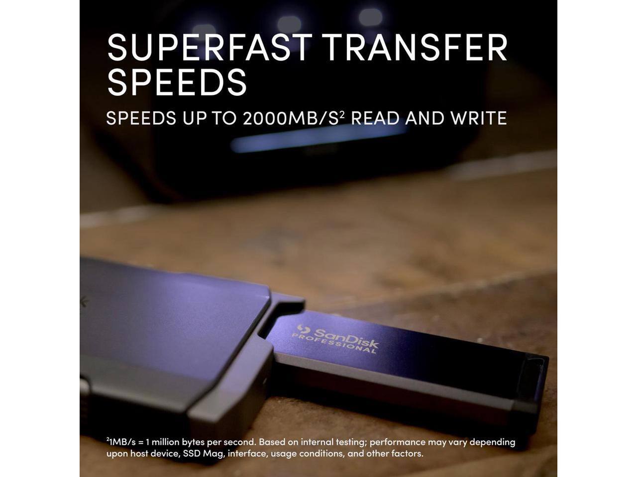 SUPERFAST TRANSFER SPEEDS  
SPEEDS UP TO 2000MB/S² READ AND WRITE  

SanDisk 21MB/s = 1 million bytes per second. Based on internal testing; performance may vary depending upon host device, SSD Mag, interface, usage conditions, and other factors.  

¹MB/s = 1 million bytes per second. Based on internal testing; performance may vary depending upon host device, SSD Mag, interface, usage conditions, and other factors.