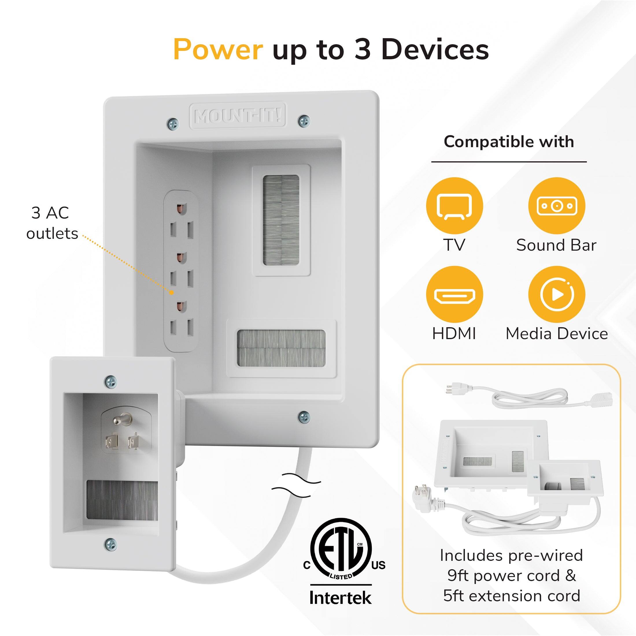 Power up to 3 Devices  
MOUNT-IT!  
Compatible with 3 AC outlets  
TV, Sound Bar, HDMI, Media Device  
ETD US LISTED Intertek  
Includes pre-wired 9ft power cord & 5ft extension cord