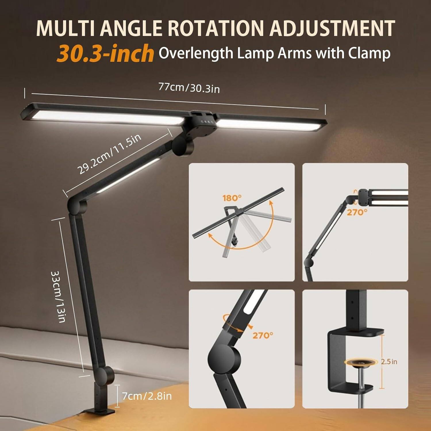 MULTI ANGLE ROTATION ADJUSTMENT  
30.3-inch Overlength Lamp Arms with Clamp  

- 77cm/30.3in  
- 29.2cm/11.5in  
- 3cm/1.3in  
- 7cm/2.8in  

- 180°  
- 270°  
- 270°  
- 2.5in