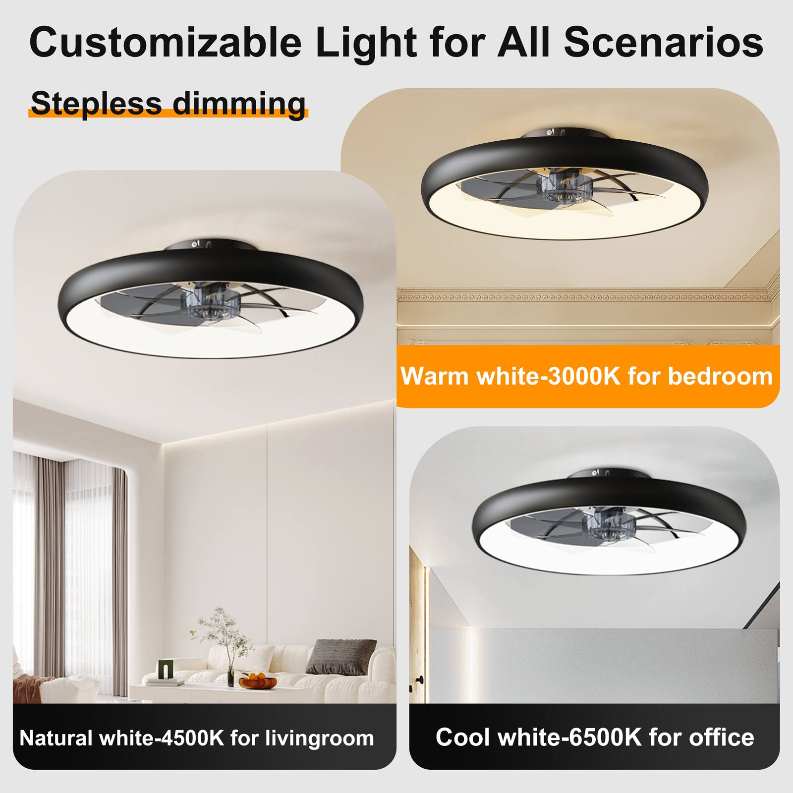 Customizable Light for All Scenarios  
Stepless dimming  
Warm white-3000K for bedroom  
Natural white-4500K for living room  
Cool white-6500K for office