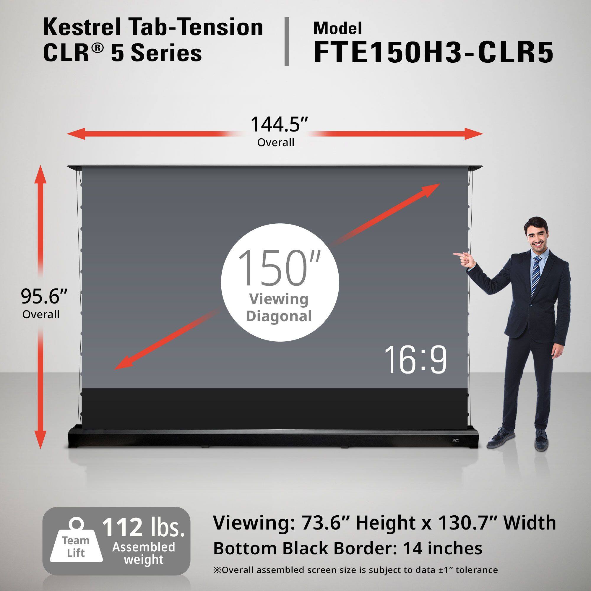 Kestrel Tab-Tension CLR® 5 Series  
Model FTE150H3-CLR5  

144.5" Overall  
95.6" Overall  
150" Viewing Diagonal  
16:9  

112 lbs. Team Assembled weight  

Viewing: 73.6" Height x 130.7" Width  
Bottom Black Border: 14 inches  
*Overall assembled screen size is subject to data ±1" tolerance
