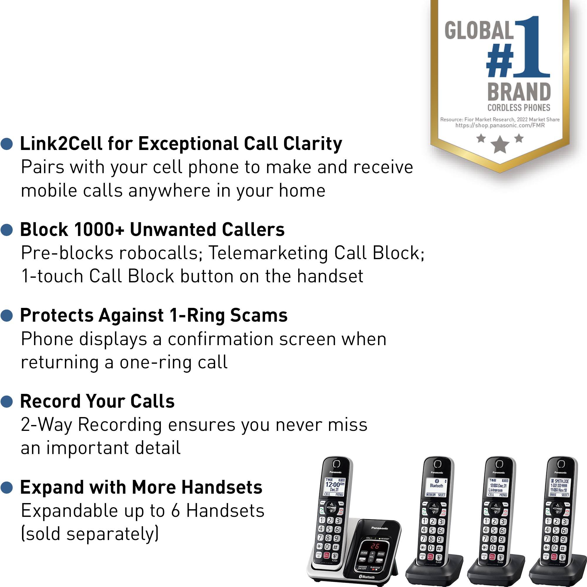 GLOBAL # 1 BRAND CORDLESS PHONES

Resource: Fur Market Research 2022 Market Share panasonic.com/F
Link2Cell for Exceptional Call Clarity
Pairs with your cell phone to make and receive mobile calls anywhere in your home
Block 1000+ Unwanted Callers
Pre-blocks robocalls; Telemarketing Call Block; 1-touch Call Block button on the handset
Protects Against 1-Ring Scams
Phone displays a confirmation screen when returning a one-ring call
Record Your Calls
2-Way Recording ensures you never miss an important detail
Expand with More Handsets
Expandable up to 6 Handsets (sold separately)