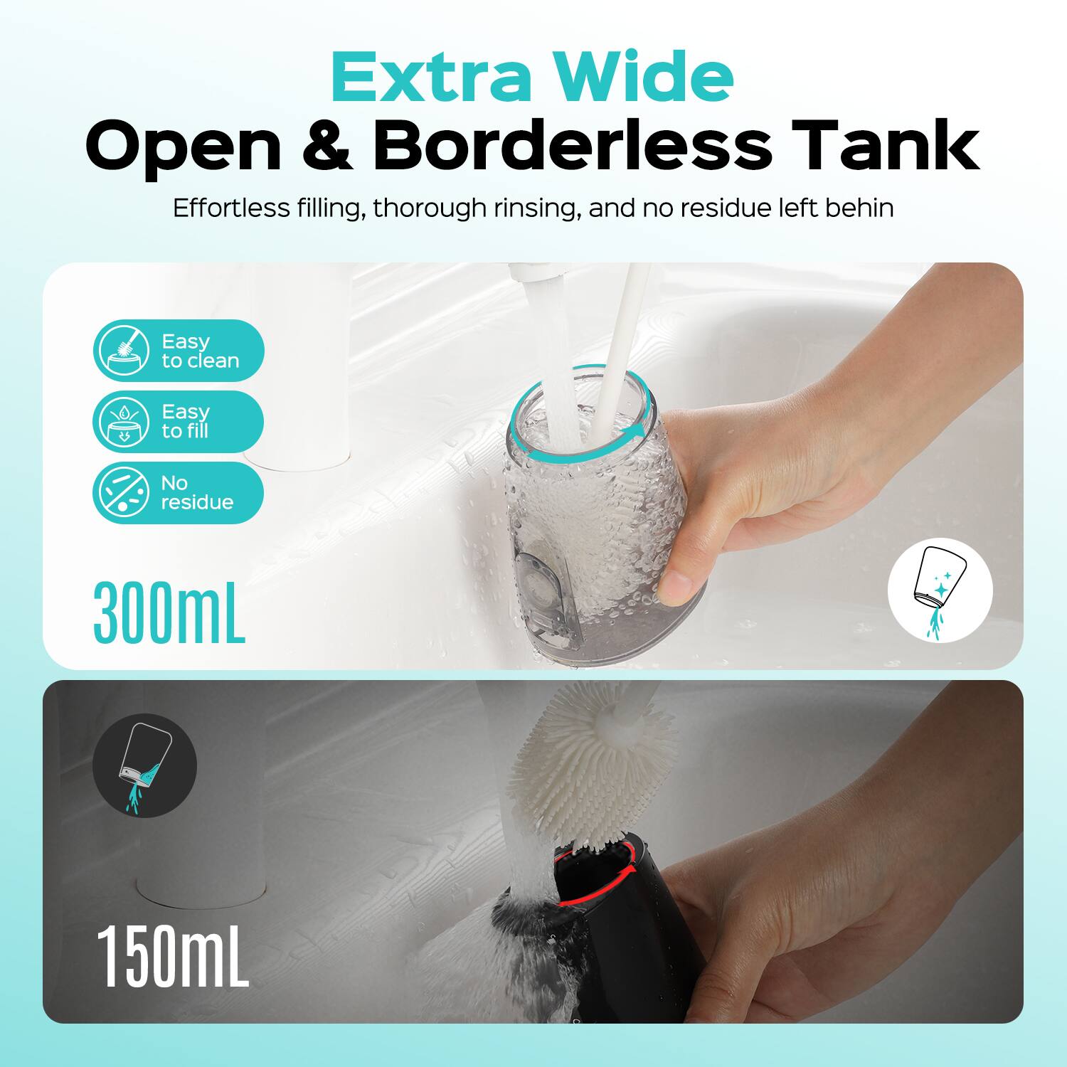 Extra Wide Open & Borderless Tank  
Effortless filling, thorough rinsing, and no residue left behind  
Easy to clean  
Easy to fill  
No residue  
300mL  
150mL