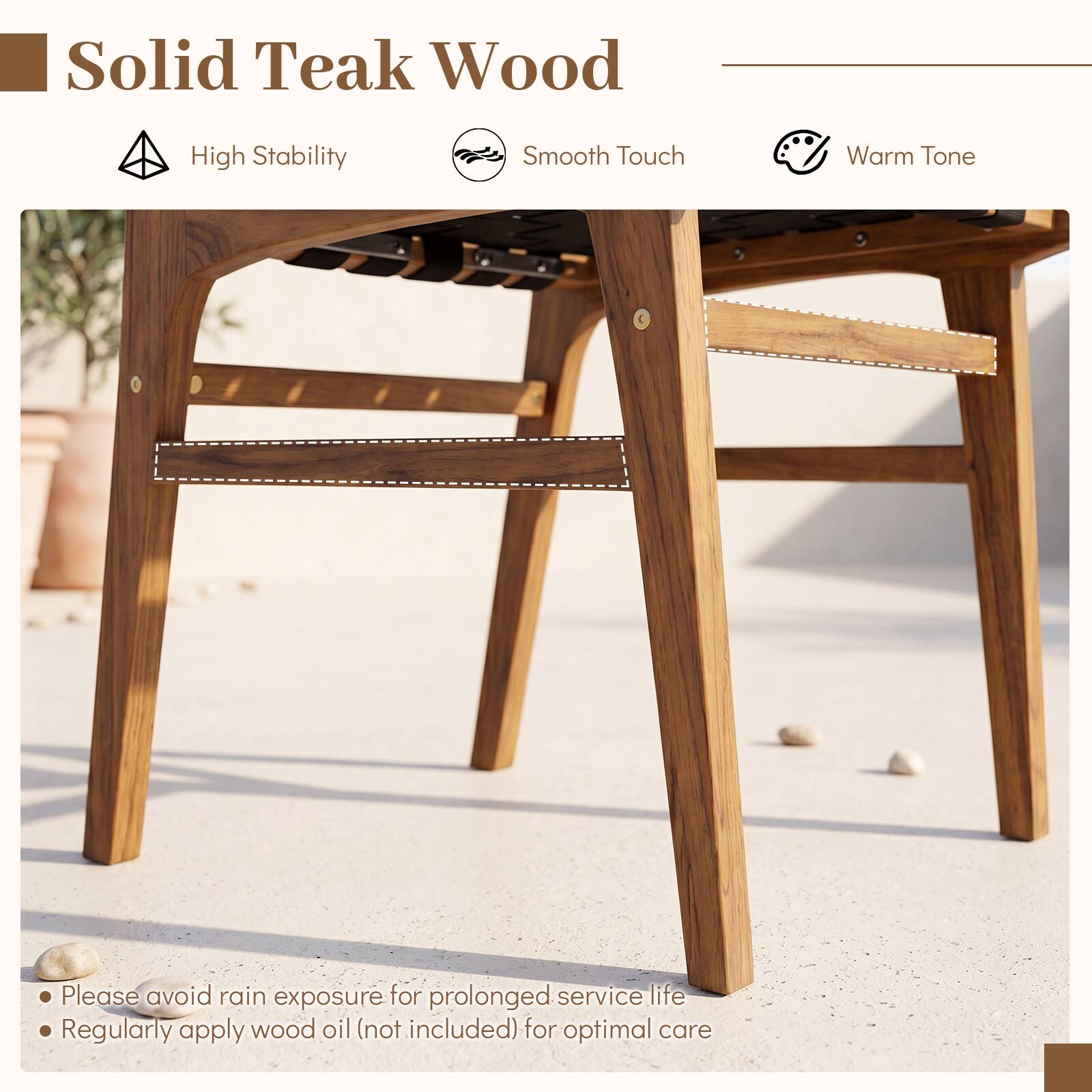 Solid Teak Wood

- High Stability
- Smooth Touch
- Warm Tone

Please avoid rain exposure for prolonged service life
Regularly apply wood oil (not included) for optimal care