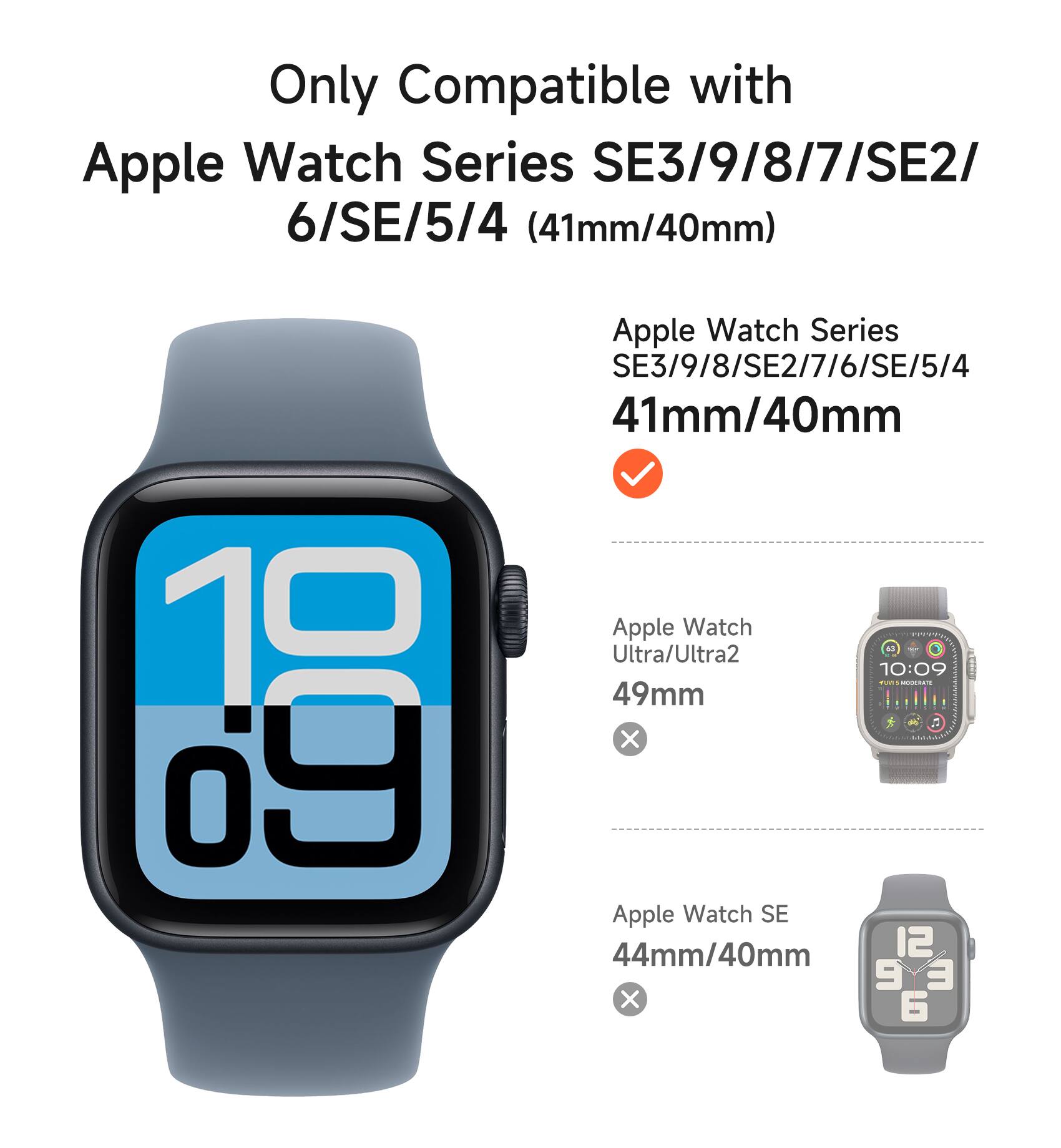 Only Compatible with Apple Watch Series SE3/9/8/7/SE2/6/SE/5/4 (41mm/40mm)

Apple Watch Series SE3/9/8/SE2/7/6/SE/5/4 41mm/40mm

Apple Watch Ultra/Ultra2 49mm

Apple Watch SE 44mm/40mm