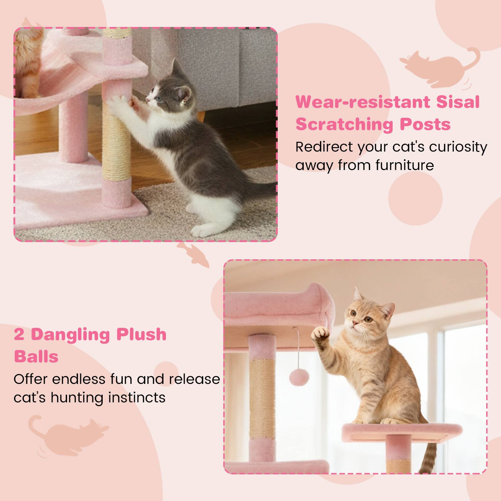 Wear-resistant Sisal Scratching Posts  
Redirect your cat's curiosity away from furniture  

2 Dangling Plush Balls  
Offer endless fun and release cat's hunting instincts
