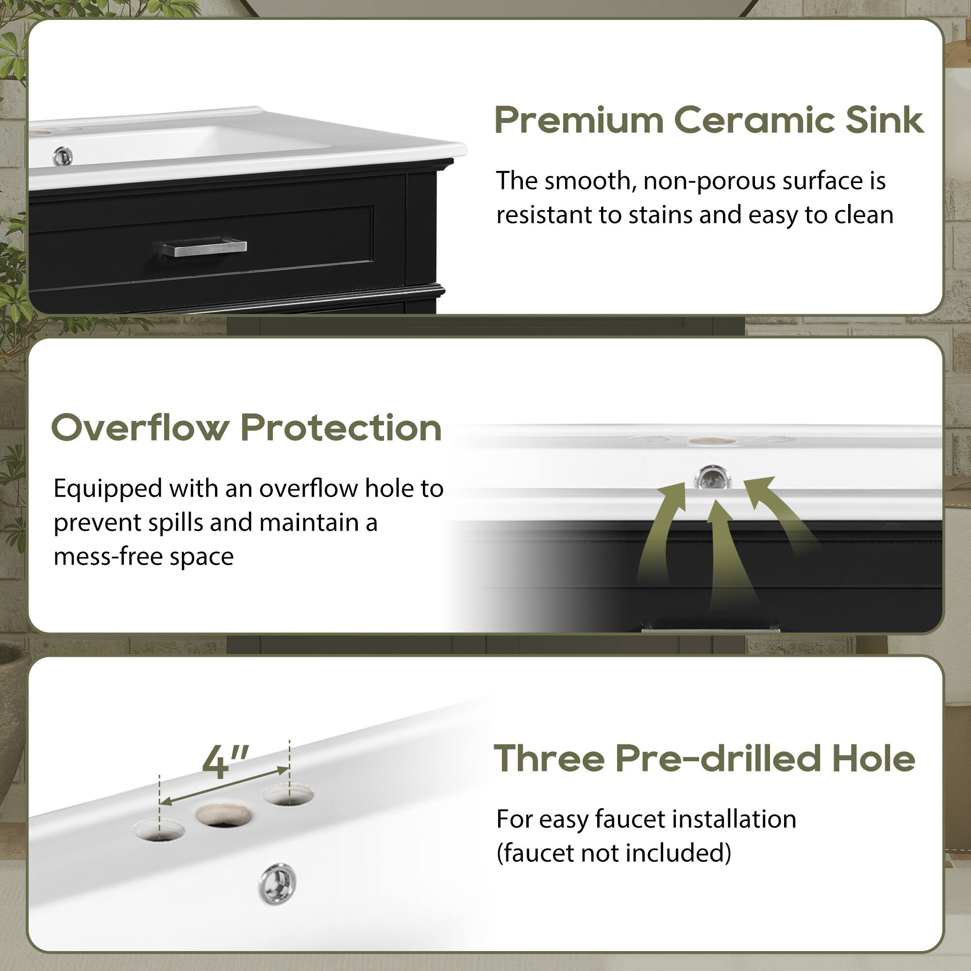 Premium Ceramic Sink  
The smooth, non-porous surface is resistant to stains and easy to clean  

Overflow Protection  
Equipped with an overflow hole to prevent spills and maintain a mess-free space  

Three Pre-drilled Hole  
4"  
For easy faucet installation (faucet not included)