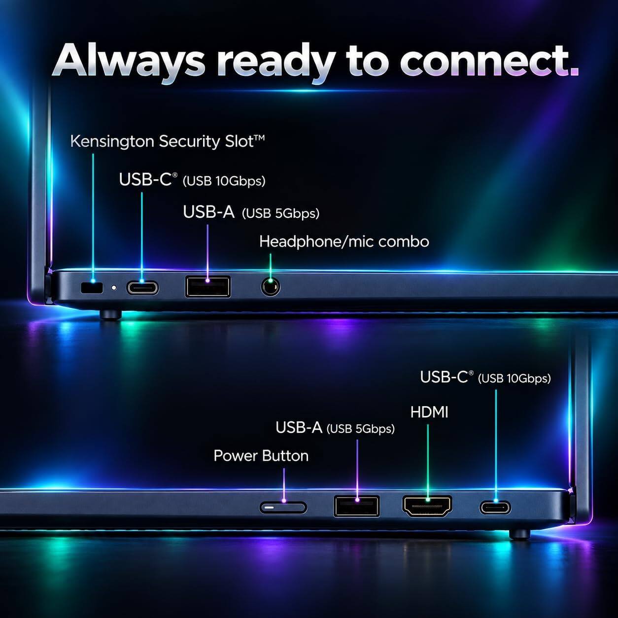 Always ready to connect.

Kensington Security Slot™
USB-C (USB 10Gbps)
USB-A (USB 5Gbps) Headphone/mic combo
USB-C (USB 10Gbps)
HDMI USB-A (USB 5Gbps)
Power Button