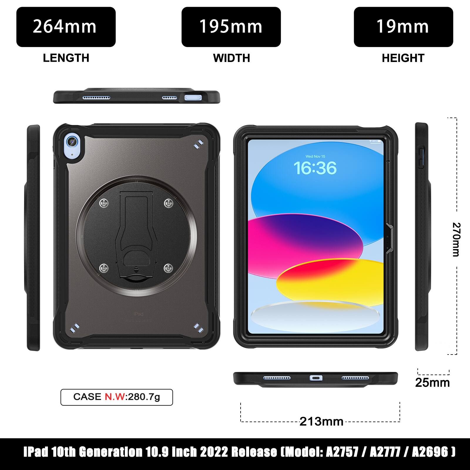 264mm 195mm 19mm LENGTH WIDTH HEIGHT 16:36 270mm 25mm 213mm CASE N.W:280.7g IPad 10th Generation 10.9 Inch 2022 Release (Model: A2757 / A2777 / A2696)