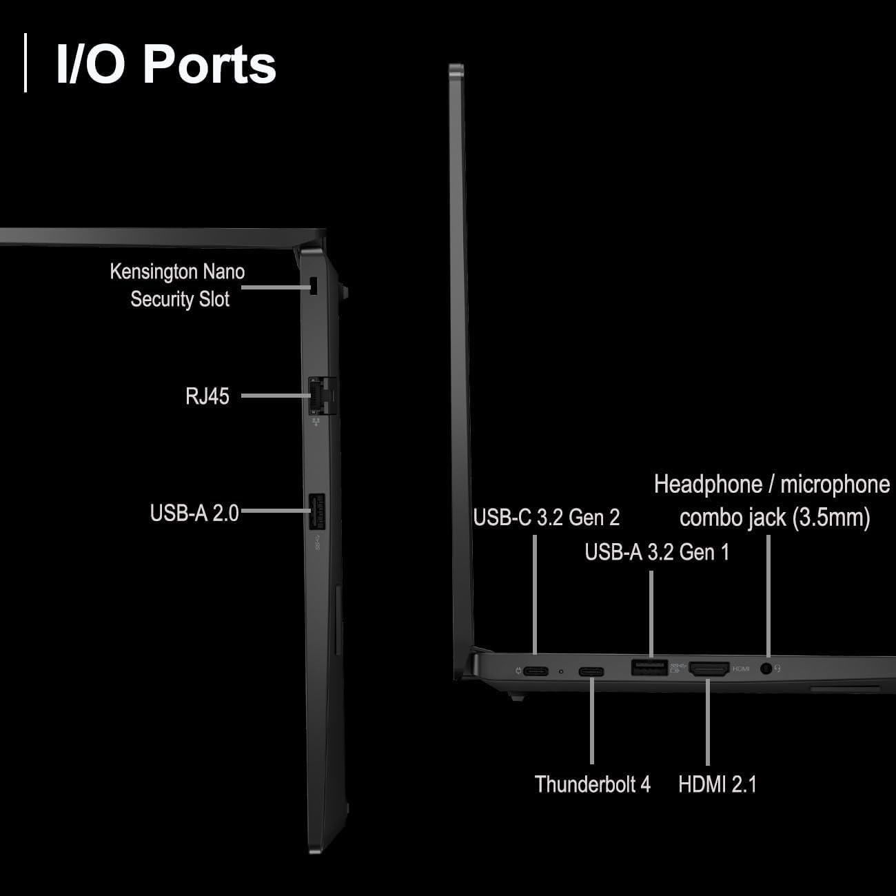 I/O Ports

- Kensington Nano Security Slot
- RJ45
- USB-A 2.0
- USB-C 3.2 Gen 2
- USB-A 3.2 Gen 1
- Headphone / microphone combo jack (3.5mm)
- Thunderbolt 4
- HDMI 2.1