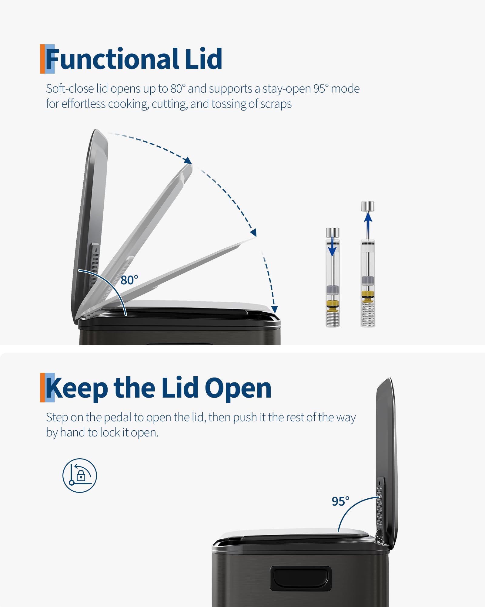 Functional Lid  
Soft-close lid opens up to 80° and supports a stay-open 95° mode for effortless cooking, cutting, and tossing of scraps  

Keep the Lid Open  
Step on the pedal to open the lid, then push it the rest of the way by hand to lock it open.